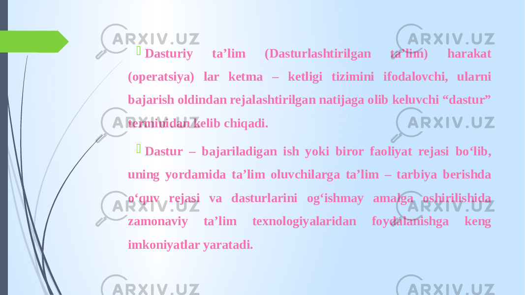  Dasturiy ta’lim (Dasturlashtirilgan ta’lim) harakat (operatsiya) lar ketma – ketligi tizimini ifodalovchi, ularni bajarish oldindan rejalashtirilgan natijaga olib keluvchi “dastur” terminidan kelib chiqadi.  Dastur – bajariladigan ish yoki biror faoliyat rejasi bo‘lib, uning yordamida ta’lim oluvchilarga ta’lim – tarbiya berishda o‘quv rejasi va dasturlarini og‘ishmay amalga oshirilishida zamonaviy ta’lim texnologiyalaridan foydalanishga keng imkoniyatlar yaratadi. 