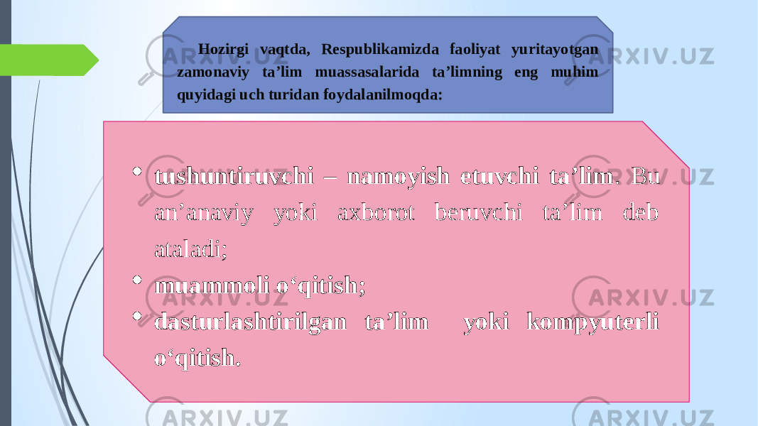 Hozirgi vaqtda, Respublikamizda faoliyat yuritayotgan zamonaviy ta’lim muassasalarida ta’limning eng muhim quyidagi uch turidan foydalanilmoqda:  tushuntiruvchi – namoyish etuvchi ta’lim . Bu an’anaviy yoki axborot beruvchi ta’lim deb ataladi;  muammoli o‘qitish;  dasturlashtirilgan ta’lim yoki kompyuterli o‘qitish. 