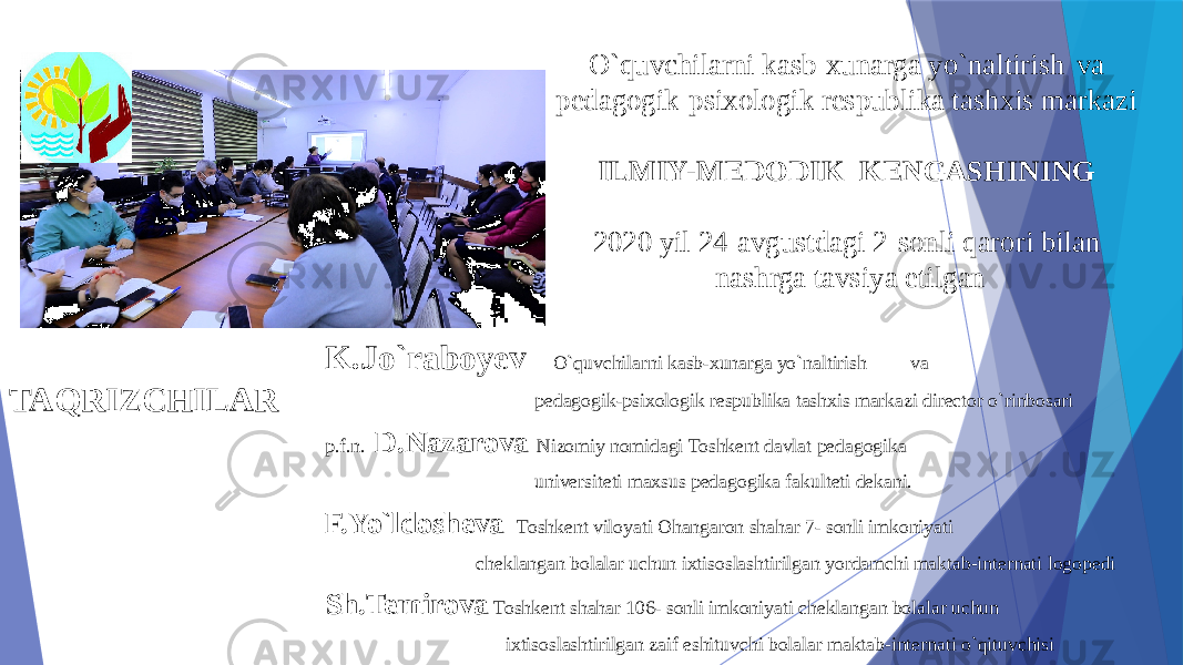 O`quvchilarni kasb-xunarga yo`naltirish va pedagogik-psixologik respublika tashxis markazi ILMIY-MEDODIK KENGASHINING 2020 yil 24-avgustdagi 2-sonli qarori bilan nashrga tavsiya etilgan TAQRIZCHILAR K.Jo`raboyev O`quvchilarni kasb-xunarga yo`naltirish va pedagogik-psixologik respublika tashxis markazi director o`rinbosari p.f.n. D.Nazarova Nizomiy nomidagi Toshkent davlat pedagogika universiteti maxsus pedagogika fakulteti dekani. F.Yo`ldosheva Toshkent viloyati Ohangaron shahar 7- sonli imkoniyati cheklangan bolalar uchun ixtisoslashtirilgan yordamchi maktab-internati logopedi Sh.Temirova Toshkent shahar 106- sonli imkoniyati cheklangan bolalar uchun ixtisoslashtirilgan zaif eshituvchi bolalar maktab-internati o`qituvchisi 