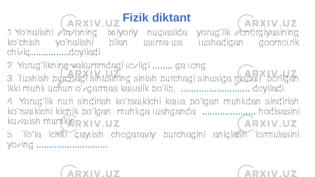  Fizik diktant 1.Yo‘nalishi fazoning ixtiyoriy nuqtasida yorug‘lik energiyasining ko‘chish yo‘nalishi bilan ustma-ust tushadigan geometrik chiziq ............... deyiladi. 2. Yorug‘likning vakummdagi tezligi ........ ga teng. 3. Tushish burchagi sinusining sinish burchagi sinusiga nisbati berilgan ikki muhit uchun o‘zgarmas kattalik bo‘lib, ........................... deyiladi. 4. Yorug‘lik nuri sindirish ko‘rsatkichi katta bo‘lgan muhitdan sindirish ko‘rsatkichi kichik bo‘lgan muhitga tushganda ..................... hodisasini kuzatish mumkin. 5. To‘la ichki qaytish chegaraviy burchagini aniqlash formulasini yozing ............................ . 