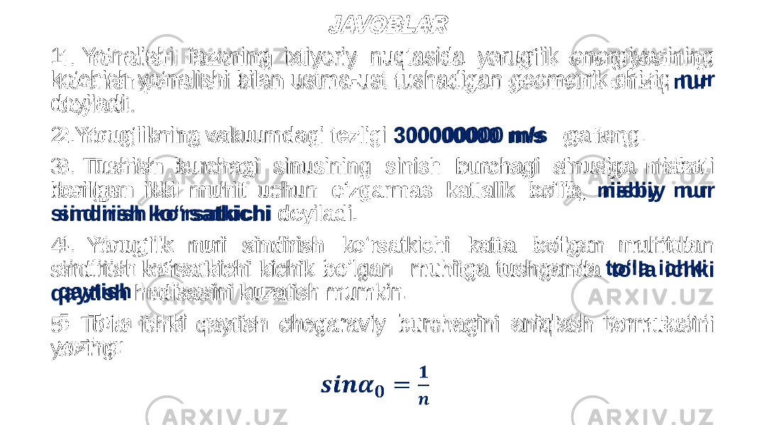  JAVOBLAR 1. Yo‘nalishi fazoning ixtiyoriy nuqtasida yorug‘lik energiyasining ko‘chish yo‘nalishi bilan ustma-ust tushadigan geometrik chiziq nur deyiladi. 2. Yorug‘likning vakuumdagi tezligi 300000000 m/s ga teng. 3. Tushish burchagi sinusining sinish burchagi sinusiga nisbati berilgan ikki muhit uchun o‘zgarmas kattalik bo‘lib, nisbiy nur sindirish ko‘rsatkichi deyiladi. 4. Yorug‘lik nuri sindirish ko‘rsatkichi katta bo‘lgan muhitdan sindirish ko‘rsatkichi kichik bo‘lgan muhitga tushganda to‘la ichki qaytish hodisasini kuzatish mumkin. 5. To‘la ichki qaytish chegaraviy burchagini aniqlash formulasini yozing: •   