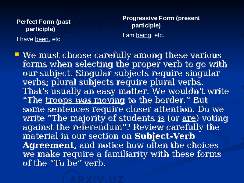 Perfect Form (past participle) I have been , etc. Progressive Form (present participle) I am being , etc.  We must choose carefully among these various We must choose carefully among these various forms when selecting the proper verb to go with forms when selecting the proper verb to go with our subject. Singular subjects require singular our subject. Singular subjects require singular verbs; plural subjects require plural verbs. verbs; plural subjects require plural verbs. That&#39;s usually an easy matter. We wouldn&#39;t write That&#39;s usually an easy matter. We wouldn&#39;t write “The “The troops troops waswas moving moving to the border.” But to the border.” But some sentences require closer attention. Do we some sentences require closer attention. Do we write “The majority of students write “The majority of students isis (or (or areare ) voting ) voting against the referendum&#34;? Review carefully the against the referendum&#34;? Review carefully the material in our section on material in our section on Subject-Verb Subject-Verb AgreementAgreement , and notice how often the choices , and notice how often the choices we make require a familiarity with these forms we make require a familiarity with these forms of the “To be” verb. of the “To be” verb. 