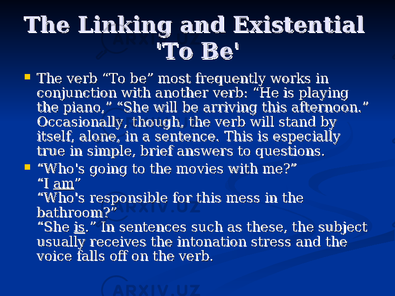 The Linking and Existential The Linking and Existential &#39;To Be&#39;&#39;To Be&#39;  The verb “To be” most frequently works in The verb “To be” most frequently works in conjunction with another verb: “He is playing conjunction with another verb: “He is playing the piano,” “She will be arriving this afternoon.” the piano,” “She will be arriving this afternoon.” Occasionally, though, the verb will stand by Occasionally, though, the verb will stand by itself, alone, in a sentence. This is especially itself, alone, in a sentence. This is especially true in simple, brief answers to questions.true in simple, brief answers to questions.  ““ Who&#39;s going to the movies with me?”Who&#39;s going to the movies with me?” “I “I amam ”” “Who&#39;s responsible for this mess in the “Who&#39;s responsible for this mess in the bathroom?”bathroom?” “She “She isis .” In sentences such as these, the subject .” In sentences such as these, the subject usually receives the intonation stress and the usually receives the intonation stress and the voice falls off on the verb.voice falls off on the verb. 