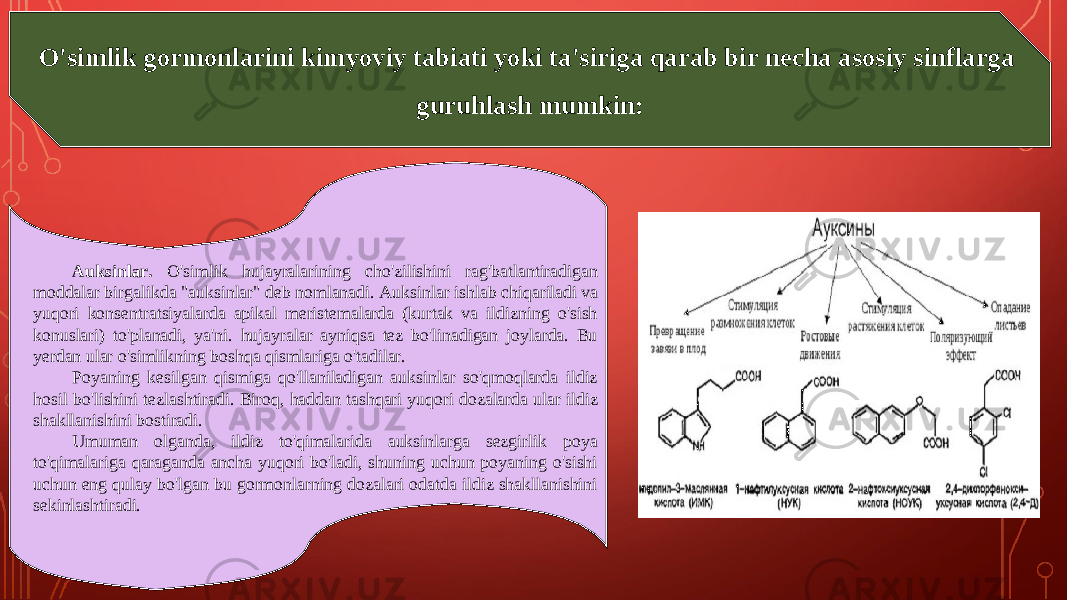 O&#39;simlik gormonlarini kimyoviy tabiati yoki ta&#39;siriga qarab bir necha asosiy sinflarga guruhlash mumkin : Au ksinlar. O&#39;simlik hujayralarining cho&#39;zilishini rag&#39;batlantiradigan moddalar birgalikda &#34;auksinlar&#34; deb nomlanadi. Au ksi nlar ishlab chiqariladi va yuqori konsentratsiyalarda apikal meristemalarda (kurtak va ildizning o&#39;sish konuslari) to&#39;planadi, ya&#39;ni. hujayralar ayniqsa tez bo&#39;linadigan joylarda. Bu yerdan ular o&#39;simlikning boshqa qismlariga o&#39;tadilar. Poyaning kesilgan qismiga qo&#39;llaniladigan auksinlar so&#39;qmoqlarda ildiz hosil bo&#39;lishini tezlashtiradi. Biroq, haddan tashqari yuqori dozalarda ular ildiz shakllanishini bostiradi. Umuman olganda, ildiz to&#39;qimalarida auksinlarga sezgirlik poya to&#39;qimalariga qaraganda ancha yuqori bo&#39;ladi, shuning uchun poyaning o&#39;sishi uchun eng qulay bo&#39;lgan bu gormonlarning dozalari odatda ildiz shakllanishini sekinlashtiradi. 