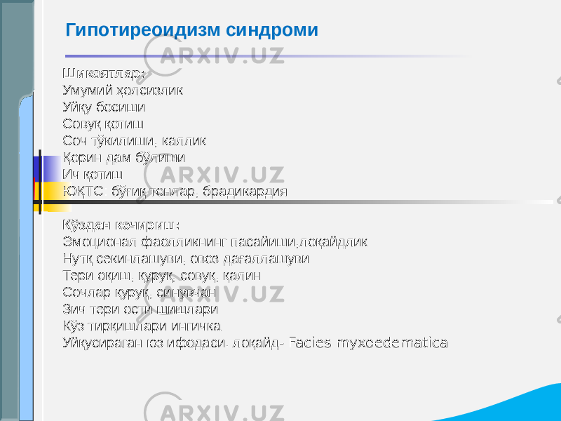 Шикоятлар: Умумий ҳолсизлик Уйқу босиши Совуқ қотиш Соч тўкилиши, каллик Қорин дам бўлиши Ич қотиш ЮҚТС: бўғиқ тонлар, брадикардия Кўздан кечириш: Эмоционал фаолликнинг пасайиши,лоқайдлик Нутқ секинлашуви, овоз дағаллашуви Тери оқиш, қуруқ, совуқ, қалин Сочлар қуруқ, синувчан Зич тери ости шишлари Кўз тирқишлари ингичка Уйқусираган юз ифодаси. лоқайд - Facies myxoedematicaГипотиреоидизм синдроми 