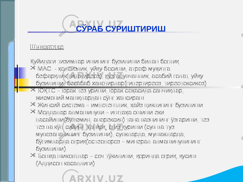 СЎРАБ СУРИШТИРИШ Шикоятлар Қуйидаги тизимлар ишининг бузилиши билан боғлиқ:  МАС. - ҳолсизлик, уйқу босиши, атроф муҳитга бефарқлик(гипотиреоз), қўзғалувчанлик, асабий ғолат, уйқу бузилиши, бесабаб хавотирлар(гипертиреоз, тиреотоксикоз)  ЮҚТС – юрак тез уриши, юрак соҳасида санчиқлар, жисмоний машқлардан сўнг хансираш  Жинсий система – импотентлик, ҳайз циклининг бузилиши  Моддалар алмашинуви – иштаҳа ошиши еки пасайиши(булемия, анорексия) тана вазнининг ўзгариши, тез тез ва кўп сийиш, чанқоқ, оғиз қуриши (сув ва туз мувозанатининг бузилиши), суякларда, мушакларда, бўғимларда оғриқ(остеопороз – минерал алмашинувининг бузилиши).  Бошқа шикоятлар – соч тўкилиши, қоринда оғриқ, қусиш (Аддисон касаллиги) 