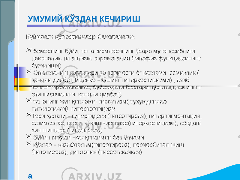 Қуйидаги кўрсаткичлар баҳоланади:  беморнинг бўйи, тана қисмларининг ўзаро мутаносиблиги: паканалик, гигантизм, акромегалия (гипофиз функциясининг бузилиши)  Овқатланиш характери ва тери ости ёғ қатлами: семизлик ( қандли диабет, Иценко – Кушинг гиперкортицизми) , озиб кетиш тиреотоксикоз, буйракусти безлари пўстлоқ қисмининг етишмовчилиги, қандли диабет).  тананинг жун қоплами: гирсутизм( тухумдонлао патологияси), гиперкортицизм  Тери ҳолати – гипергидроз (гипертиреоз), гиперпигментация, эхкимозлар, қизил кўкиш чизиқлар(гиперкортицизм), оёқдаги зич шишлар (гипотиреоз)  бўйин соҳаси – қалқонсимон без ўлчами  кўзлар – экзофтальм(гипертиреоз), периорбитал шиш (гипотиреоз), диплопия (тиреотоксикоз).УМУМИЙ КЎЗДАН КЕЧИРИШ а 