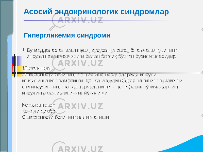  Гипергликемия синдроми  Бу моддалар алмашинуви, хусусан улевод, ёғ алмашинувининг инсулин етишмовчилиги билан боғлиқ бўлган бузилишларидир Механизм Ошқозоности безининг Лангерганс оролчаларида инсулин ишланишининг камайиши. Қонда инсулин боғланишининг кучайиши ёки инсулиннинг қонда парчаланиши – периферик тўқималарнинг инсулинга сезгирлигининг йўқолиши. Касалликлар   Қандли диабет, Ошқозоности безининг яллиғланиши Асосий эндокринологик синдромлар 