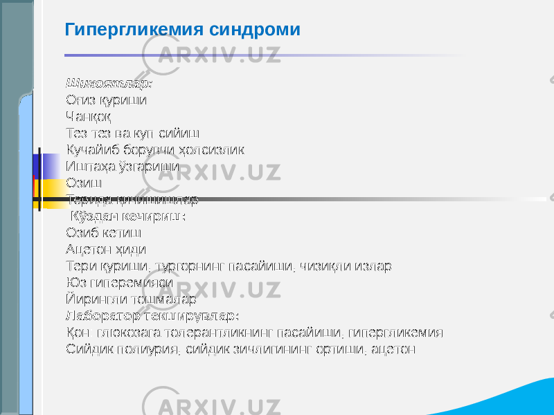 Шикоятлар: Оғиз қуриши Чанқоқ Тез тез ва куп сийиш Кучайиб борувчи ҳолсизлик Иштаҳа ўзгариши Озиш Терида қичишишлар   Кўздан кечириш: Озиб кетиш Ацетон ҳиди Тери қуриши, тургорнинг пасайиши, чизиқли излар Юз гиперемияси Йирингли тошмалар Лаборатор текширувлар: Қон: глюкозага толерантликнинг пасайиши, гипергликемия Сийдик:полиурия, сийдик зичлигининг ортиши, ацетонГипергликемия синдроми 