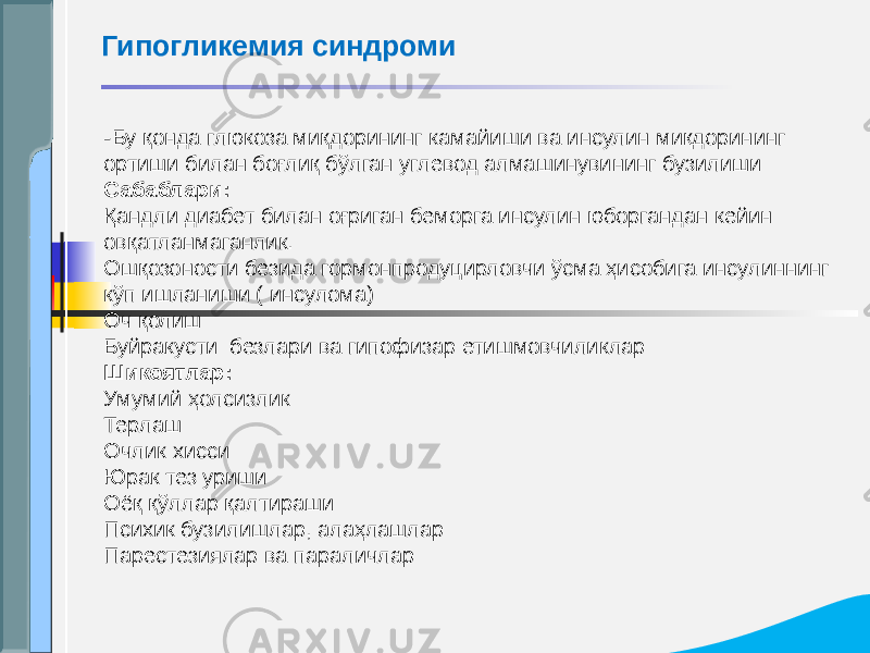 - Бу қонда глюкоза миқдорининг камайиши ва инсулин миқдорининг ортиши билан боғлиқ бўлган углевод алмашинувининг бузилиши Сабаблари: Қандли диабет билан оғриган беморга инсулин юборгандан кейин овқатланмаганлик. Ошқозоности безида гормонпродуцирловчи ўсма ҳисобига инсулиннинг кўп ишланиши ( инсулома) Оч қолиш Буйракусти безлари ва гипофизар етишмовчиликлар Шикоятлар: Умумий ҳолсизлик Терлаш Очлик хисси Юрак тез уриши Оёқ қўллар қалтираши Психик бузилишлар, алаҳлашлар Парестезиялар ва параличларГипогликемия синдроми 