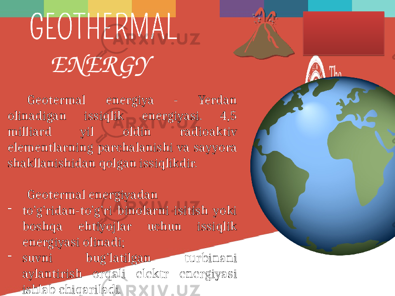Geotermal energiya - Yerdan olinadigan issiqlik energiyasi. 4,5 milliard yil oldin radioaktiv elementlarning parchalanishi va sayyora shakllanishidan qolgan issiqlikdir. Geotermal energiyadan - to’g’ridan-to’g’ri binolarni isitish yoki boshqa ehtiyojlar uchun issiqlik energiyasi olinadi; - suvni bug’latilgan turbinani aylantirish orqali elektr energiyasi ishlab chiqariladi. ENERGY 