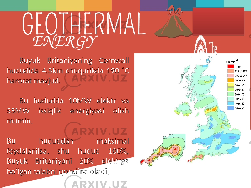 Buyuk  Britaniyaning   Cornwall   hududida  4.5km  chuqurikda  190  ˚C   harorat  mavjud. Bu   hududda   10MW   elektr   va   55MW   issiqlik   energiyasi   olish   mumin. Bu   hududdan   maksimal   foydalanilsa,   shu   hudud   100%,   Buyuk   Britaniyani   20%   elektrga   bo’lgan  talabni   qondira  oladi.ENERGY 