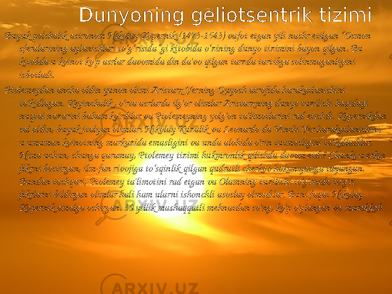  Dunyoning geliotsentrik tizimi Buyuk polshalik astronom Nikolay Kopernik (1473-1543) vafot etgan yili nashr etilgan “Osmon sferalarining aylanishlari to‘g‘risida”gi kitobida o‘zining dunyo tizimini bayon qilgan. Bu kitobda u koinot ko&#39;p asrlar davomida din da&#39;vo qilgan tarzda tartibga solinmaganligini isbotladi. Ptolemeydan ancha oldin yunon olimi Aristarx Yerning Quyosh atrofida harakatlanishini ta&#39;kidlagan. Keyinchalik , o&#39;rta asrlarda ilg&#39;or olimlar Aristarxning dunyo tuzilishi haqidagi nuqtai nazarini baham ko&#39;rdilar va Ptolemeyning yolg&#39;on ta&#39;limotlarini rad etishdi. Kopernikdan sal oldin, buyuk italyan olimlari Nikolay Kuzalik va Leonardo da Vinchi Yer harakatlanishini, u umuman koinotning markazida emasligini va unda alohida o&#39;rin tutmasligini ta&#39;kidladilar. Nima uchun, shunga qaramay, Ptolemey tizimi hukmronlik qilishda davom etdi? Chunki u erkin fikrni bostirgan, ilm-fan rivojiga to‘sqinlik qilgan qudratli cherkov hokimiyatiga tayangan. Bundan tashqari, Ptolemey ta&#39;limotini rad etgan va Olamning tuzilishi to&#39;g&#39;risida to&#39;g&#39;ri fikrlarni bildirgan olimlar hali ham ularni ishonchli asoslay olmadilar. Buni faqat Nikolay Kopernik amalga oshirgan. 30 yillik mashaqqatli mehnatdan so&#39;ng, ko&#39;p o&#39;ylangan va murakkab 