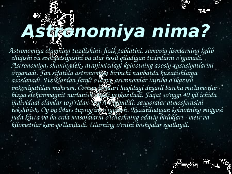 Astronomiya nima? Astronomiya olamning tuzilishini, fizik tabiatini, samoviy jismlarning kelib chiqishi va evolyutsiyasini va ular hosil qiladigan tizimlarni o&#39;rganadi. Astronomiya, shuningdek , atrofimizdagi koinotning asosiy xususiyatlarini o&#39;rganadi. Fan sifatida astronomiya birinchi navbatda kuzatishlarga asoslanadi. Fiziklardan farqli o&#39;laroq, astronomlar tajriba o&#39;tkazish imkoniyatidan mahrum. Osmon jismlari haqidagi deyarli barcha ma&#39;lumotlar bizga elektromagnit nurlanish orqali yetkaziladi. Faqat so&#39;nggi 40 yil ichida individual olamlar to&#39;g&#39;ridan-to&#39;g&#39;ri o&#39;rganildi: sayyoralar atmosferasini tekshirish, Oy va Mars tuprog&#39;ini o&#39;rganish. Kuzatiladigan koinotning miqyosi juda katta va bu erda masofalarni o&#39;lchashning odatiy birliklari - metr va kilometrlar kam qo&#39;llaniladi. Ularning o&#39;rnini boshqalar egallaydi. 