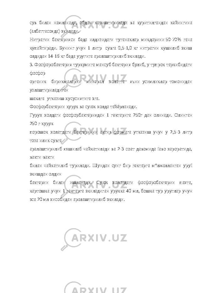 сув билан намланади, обдон кориштирилади ва куритилгандан кейингина (албаттасояда) экилади. Нитрагин бактерияси беда илдизидаги туганаклар микдорини 50-70% гача купайтиради. Бунинг учун 1 литр сувга 0,5-1,0 кг нитрагин кушилиб экиш олдидан 14-16 кг беда уругига аралаштирилиб экилади. 3. Фосфоробактерия туркумига мансуб бактерия булиб, у тупрок таркибидаги фосфор органик бирикмаларни минерал холатга яъни усимликлар томонидан узлаштириладиган шаклга утказиш хусусиятига эга. Фосфорбактерин курук ва суюк холда тайёрланади. Гурух холдаги фосфорбактериядан 1 гектарига 250г дан олинади. Олинган 250 г курук порошок холатдаги бактеринни актив формага утказиш учун у 2,5-3 литр тоза илик сувга аралаштирилиб яхшилаб чайкатилади ва 2-3 соат давомида іаво хароратида, вакти-вакти билан чайкатилиб турилади. Шундан сунг бир гектарга м°лжалланган уруІ экишдан олдин бактерин билан ишланади. Суюк холатдаги фосфоробактерин пахта, картошка учун 1 гектарга экиладиган урукка 40 мл, бошка тур уруглар учун эса 20 мл хисобидан аралаштирилиб экилади. 