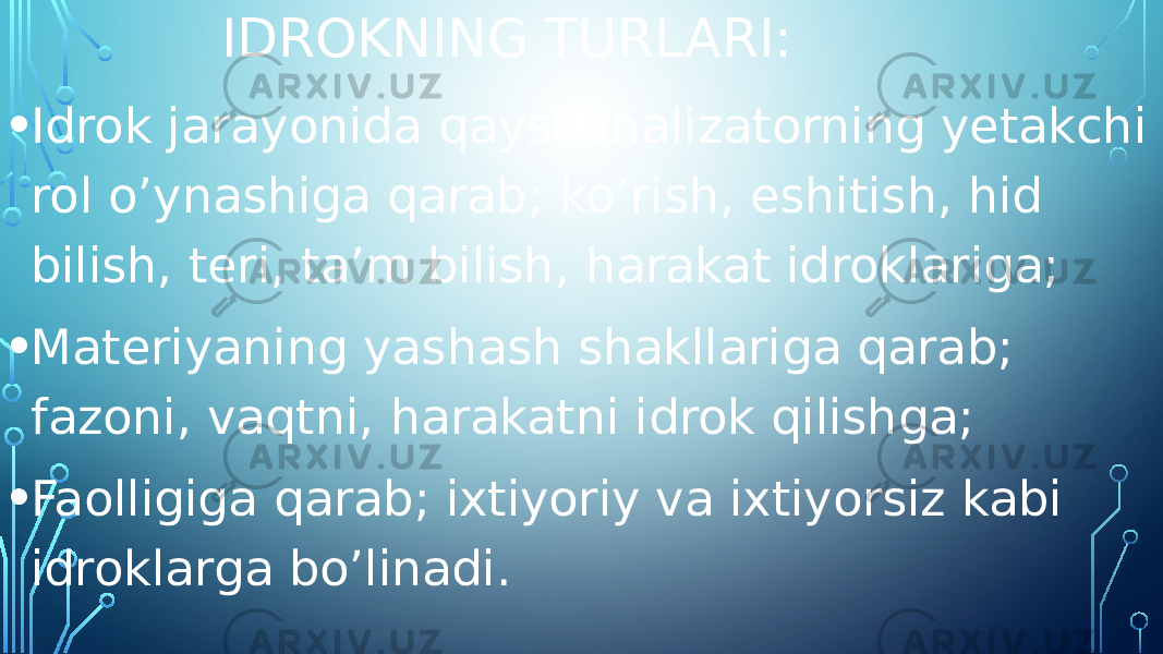 IDROKNING TURLARI: • Idrok jarayonida qaysi analizatorning yetakchi rol o’ynashiga qarab; ko’rish, eshitish, hid bilish, teri, ta’m bilish, harakat idroklariga; • Materiyaning yashash shakllariga qarab; fazoni, vaqtni, harakatni idrok qilishga; • Faolligiga qarab; ixtiyoriy va ixtiyorsiz kabi idroklarga bo’linadi. 