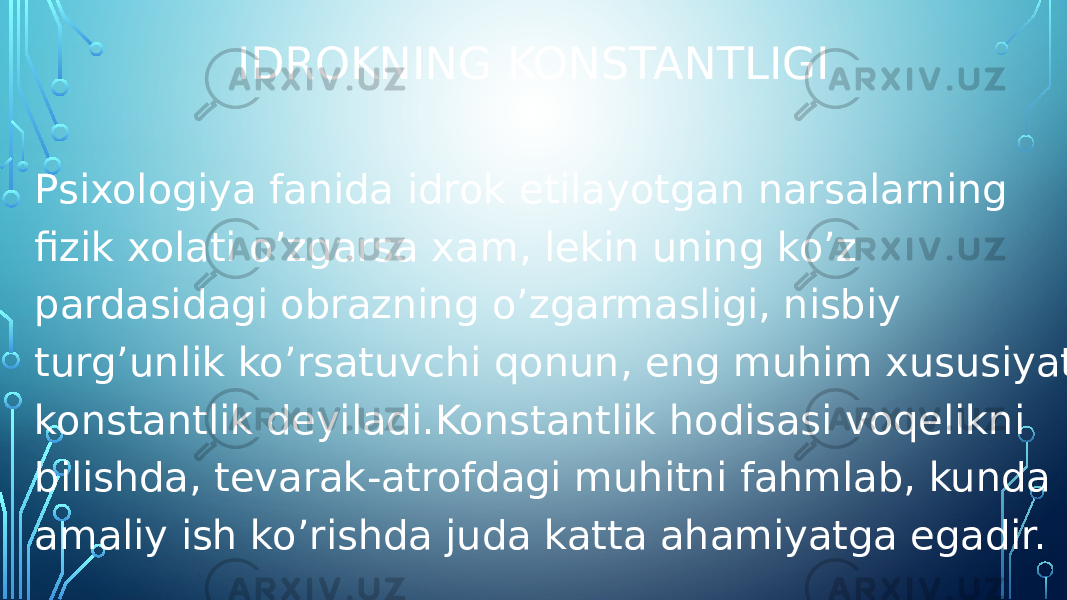 IDROKNING KONSTANTLIGI Psixologiya fanida idrok etilayotgan narsalarning fizik xolati o’zgarsa xam, lekin uning ko’z pardasidagi obrazning o’zgarmasligi, nisbiy turg’unlik ko’rsatuvchi qonun, eng muhim xususiyat konstantlik deyiladi.Konstantlik hodisasi voqelikni bilishda, tevarak-atrofdagi muhitni fahmlab, kunda amaliy ish ko’rishda juda katta ahamiyatga egadir. 