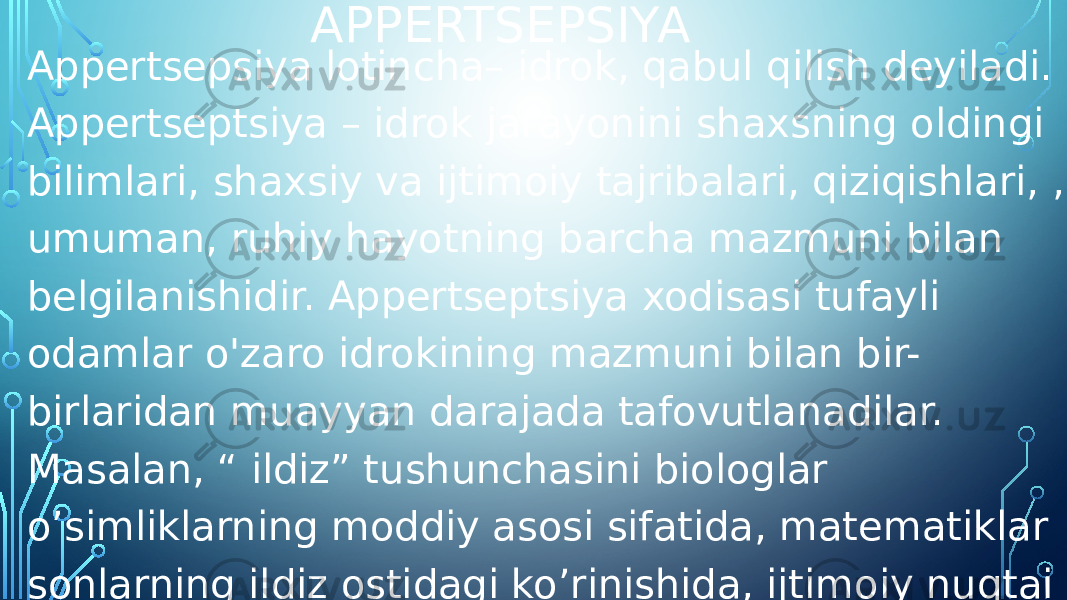 APPERTSEPSIYA Appertsepsiya lotincha– idrok, qabul qilish deyiladi. Appertseptsiya – idrok jarayonini shaxsning oldingi bilimlari, shaxsiy va ijtimoiy tajribalari, qiziqishlari, , umuman, ruhiy hayotning barcha mazmuni bilan belgilanishidir. Appertseptsiya xodisasi tufayli odamlar o&#39;zaro idrokining mazmuni bilan bir- birlaridan muayyan darajada tafovutlanadilar. Masalan, “ ildiz” tushunchasini biologlar o’simliklarning moddiy asosi sifatida, matematiklar sonlarning ildiz ostidagi ko’rinishida, ijtimoiy nuqtai nazardan qarindosh-urug’chilik shaklida ko’z o&#39;ngiga keltiradi. 