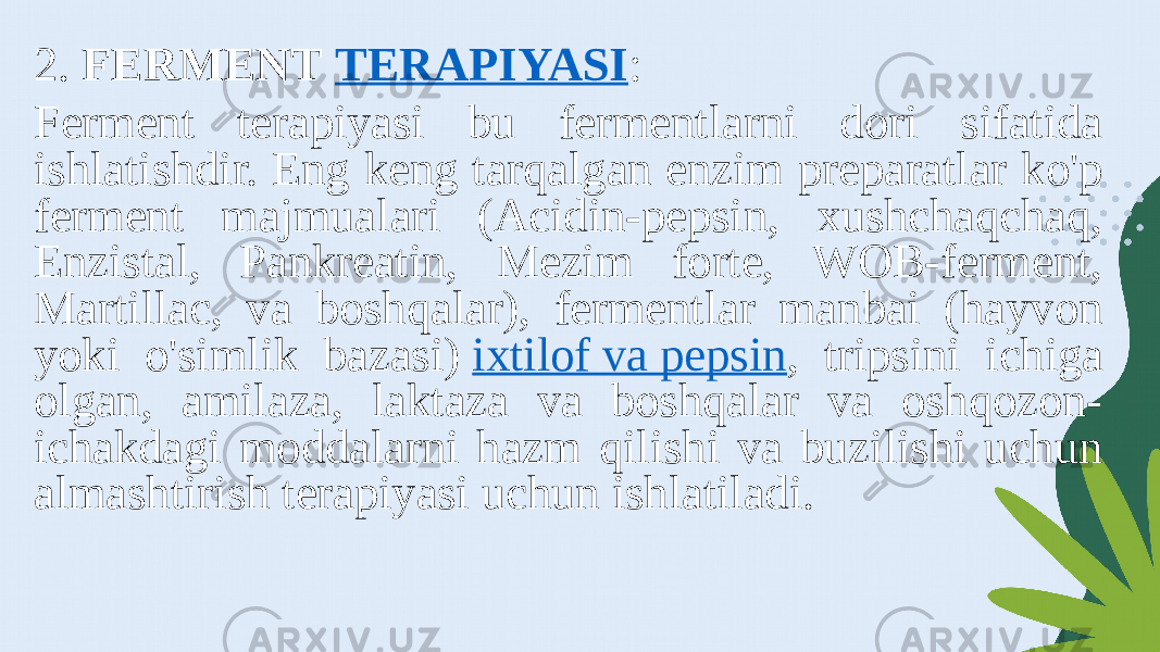 2. FERMENT  TERAPIYASI : Ferment terapiyasi bu fermentlarni dori sifatida ishlatishdir. Eng keng tarqalgan enzim preparatlar ko&#39;p ferment majmualari (Acidin-pepsin, xushchaqchaq, Enzistal, Pankreatin, Mezim forte, WOB-ferment, Martillac, va boshqalar), fermentlar manbai (hayvon yoki o&#39;simlik bazasi)  ixtilof va pepsin , tripsini ichiga olgan, amilaza, laktaza va boshqalar va oshqozon- ichakdagi moddalarni hazm qilishi va buzilishi uchun almashtirish terapiyasi uchun ishlatiladi. 