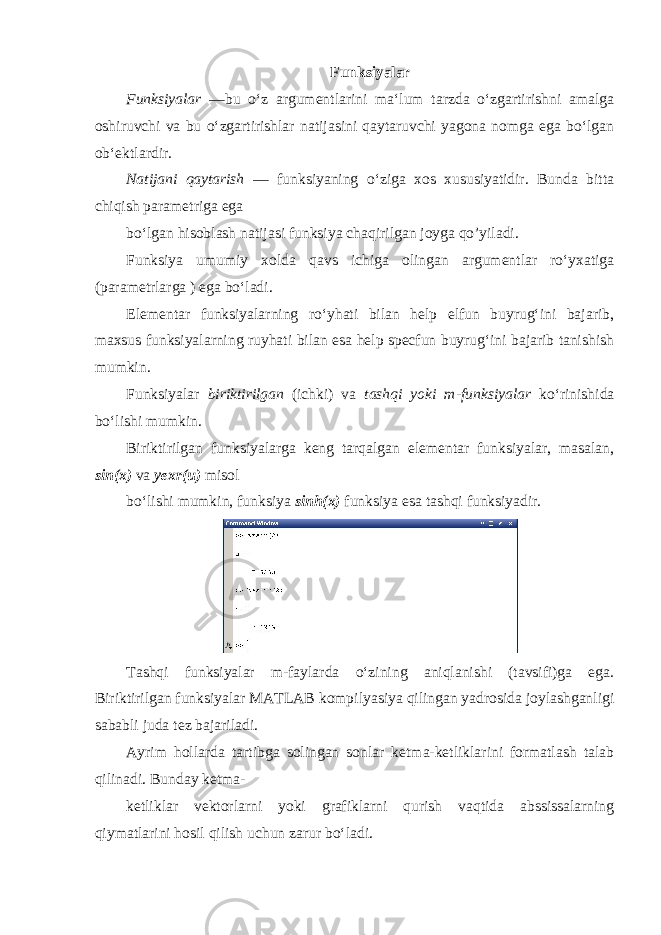 Funksiyalar Funksiyalar —bu oʻz argumentlarini maʻlum tarzda oʻzgartirishni amalga oshiruvchi va bu oʻzgartirishlar natijasini qaytaruvchi yagona nomga ega boʻlgan obʻektlardir. Natijani qaytarish — funksiyaning oʻziga xos xususiyatidir. Bunda bitta chiqish parametriga ega boʻlgan hisoblash natijasi funksiya chaqirilgan joyga qo’yiladi. Funksiya umumiy xolda qavs ichiga olingan argumentlar roʻyxatiga (parametrlarga ) ega boʻladi. Elementar funksiyalarning roʻyhati bilan help elfun buyrugʻini bajarib, maxsus funksiyalarning ruyhati bilan esa help specfun buyrugʻini bajarib tanishish mumkin. Funksiyalar biriktirilgan (ichki) va tashqi yoki m-funksiyalar koʻrinishida boʻlishi mumkin. Biriktirilgan funksiyalarga keng tarqalgan elementar funksiyalar, masalan, sin(x) va yexr(u) misol boʻlishi mumkin, funksiya sinh(x) funksiya esa tashqi funksiyadir. Tashqi funksiyalar m-faylarda oʻzining aniqlanishi (tavsifi)ga ega. Biriktirilgan funksiyalar MATLAB kompilyasiya qilingan yadrosida joylashganligi sababli juda tez bajariladi. Ayrim hollarda tartibga solingan sonlar ketma-ketliklarini formatlash talab qilinadi. Bunday ketma- ketliklar vektorlarni yoki grafiklarni qurish vaqtida abssissalarning qiymatlarini hosil qilish uchun zarur boʻladi. 