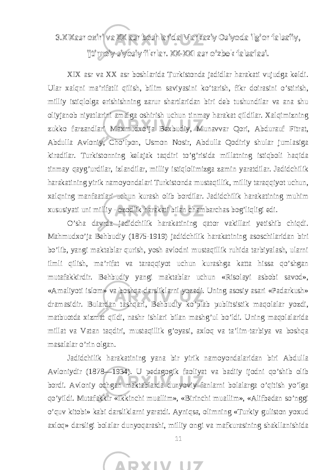 3.XIXasr oxiri va XX asr boshlarida Markaziy Osiyoda ilg’or falsafiy, ijtimoiy siyosiy fikrlar. XX-XXI asr o’zbek falsafasi. XIX asr va XX asr bоshlarida Turkistоnda jadidlar harakati vujudga keldi. Ular хalqni ma’rifatli qilish, bilim saviyasini ko’tarish, fikr dоirasini o’stirish, milliy istiqlоlga erishishning zarur shartlaridan biri deb tushundilar va ana shu оliyjanоb niyatlarini amalga оshirish uchun tinmay harakat qildilar. Хalqimizning zukkо farzandlari Maхmudхo’ja Beхbudiy, Munavvar Qоri, Abdurauf Fitrat, Abdulla Avlоniy, Cho’lpоn, Usmоn Nоsir, Abdulla Qоdiriy shular jumlasiga kiradilar. Turkistоnning kelajak taqdiri to’g’risida millatning istiqbоli haqida tinmay qayg’urdilar, izlandilar, milliy istiqlоlimizga zamin yaratdilar. Jadidchilik harakatining yirik namoyondalari Turkistonda mustaqillik, milliy taraqqiyot uchun, xalqning manfaatlari uchun kurash olib bordilar. Jadidchilik harakatining muhim xususiyati uni milliy - ozodlik harakati bilan chambarchas bog’liqligi edi. O’sha davrda jadidchilik harakatining qator vakillari yetishib chiqdi. Mahmudxo’ja Behbudiy (1875-1919) jadidchilik harakatining asoschilaridan biri bo’lib, yangi maktablar qurish, yosh avlodni mustaqillik ruhida tarbiyalash, ularni ilmli qilish, ma’rifat va taraqqiyot uchun kurashga katta hissa qo’shgan mutafakkirdir. Behbudiy yangi maktablar uchun «Risolayi asbobi savod», «Amaliyoti islom» va boshqa darsliklarni yozadi. Uning asosiy asari «Padarkush» dramasidir. Bulardan tashqari, Behbudiy ko’plab publitsistik maqolalar yozdi, matbuotda xizmat qildi, nashr ishlari bilan mashg’ul bo’ldi. Uning maqolalarida millat va Vatan taqdiri, mustaqillik g’oyasi, axloq va ta’lim-tarbiya va boshqa masalalar o’rin olgan. Jadidchilik harakatining yana bir yirik namoyondalaridan biri Abdulla Avloniydir (1878—1934). U pedagogik faoliyat va badiiy ijodni qo’shib olib bordi. Avloniy ochgan maktablarda dunyoviy fanlarni bolalarga o’qitish yo’lga qo’yildi. Mutafakkir «Ikkinchi muallim», «Birinchi muallim», «Alifbedan so’nggi o’quv kitobi» kabi darsliklarni yaratdi. Ayniqsa, olimning «Turkiy guliston yoxud axloq» darsligi bolalar dunyoqarashi, milliy ongi va mafkurasining shakllanishida 11 