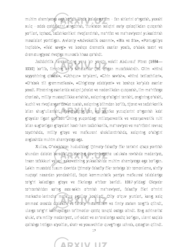 muhim ahamiyatga ega bo’ldi. Unda bolalarga ilm - fan sirlarini o’rgatish, yaxshi xulq - odob qoidalarini singdirish, Turkiston xalqini asriy qoloqlikdan qutqarish yo’llari, iqtisod, tadbirkorlikni rivojlantirish, ma’rifat va ma’naviyatni yuksaltirish masalalari yoritilgan. Avloniy «Advokatlik osonmi», «Biz va Siz», «Portugaliya inqilobi», «Ikki sevgi» va boshqa dramatik asarlar yozib, o’zbek teatri va dramaturgiyasi rivojiga munosib hissa qo’shdi. Jadidchilik harakatining yana bir yorqin vakili Abdurauf Fitrat (1884— 1939) bo’lib, ilmning ko’p sohalarida ijod qilgan mutafakkirdir. Olim «Hind sayyohining qissasi», «Uchqun» to’plami, «Chin sevish», «Hind ixtilochilari», «O’zbek tili grammatikasi», «Chig’atoy adabiyoti» va boshqa ko’plab asarlar yozdi. Fitratning asarlarida xalqni jaholat va nodonlikdan qutqazish, ilm-ma’rifatga chorlash, milliy mustaqillikka erishish, xalqning o’zligini tanishi, ongining o’sishi, kuchli va rivojlangan davlat tuzish, xalqning bilimdon bo’lib, tijorat va tadbirkorlik bilan shug’ullanishi, Yevropaning fan va texnika yutuqlarini o’rganish kabi g’oyalar ilgari suriladi. Uning yuqoridagi millatparvarlik va vatanparvarlik ruhi bilan sug’orilgan g’oyalari hozir ham tadbirkorlik, ma’naviyat va ma’rifatni ravnaq toptirishda, milliy g’oya va mafkurani shakllantirishda, xalqning o’zligini anglashida muhim ahamiyatga ega. Xullas, O’zbekiston hududidagi ijtimoiy-falsafiy fikr tarixini qisqa yoritish shundan dalolat beradiki, u bizning davrimizgacha uzluksiz ravishda madaniyat, inson tafakkuri va aql-zakovatining yuksalishida muhim ahamiyatga ega bo’lgan. Lekin mustabid tuzum davrida ijtimoiy-falsafiy fikr tarixiga bir tomonlama, sinfiy nuqtayi nazardan yondashildi, faqat kommunistik partiya mafkurasi talablariga to’g’ri keladigan g’oya va fikrlarga e’tibor berildi. 1917-yildagi Oktyabr to’ntarishidan so’ng asta-sekin o’tmish ma’naviyati, falsafiy fikri o’rnini markscha-lenincha mafkura egallay boshladi. Oliy o’quv yurtlari, keng xalq ommasi orasida dialektik va tarixiy materializm va ilmiy ateizm targ’ib qilindi, ularga to’g’ri kelmaydigan ta’limotlar qattiq tanqid ostiga olindi. Eng achinarlisi shuki, o’z milliy madaniyati, urf-odati va an’analariga sodiq bo’lgan, ularni saqlab qolishga intilgan ziyolilar, shoir va yozuvchilar quvg’inga uchrab, qatag’on qilindi. 12 