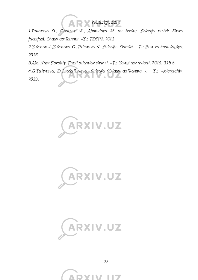 Adabiyotlar: 1.Pulatova D., Qodirov M., Ahmedova M. va boshq. Falsafa tarixi: Sharq falsafasi. O’quv qo’llanma. –T.: TDSHI. 2013. 2.Tulenov J.,Tulenova G.,Tulenova K. Falsafa. Darslik.– T.: Fan va texnologiya, 2016. 3. Abu Nasr Forobiy. Fozil odamlar shahri. –T.: Yangi asr avlodi, 2016.-318 b. 4.G.Tulenova, D.Sagdullayeva. Falsafa (O’quv qo’llanma ). - T.: « Aloqachi » , 2019. 22 