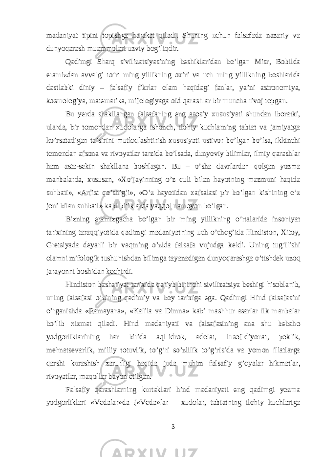 madaniyat tipini t о pishga harakat qiladi. Shuning uchun falsafada nazariy va dunyoqarash muamm о lari uzviy b о g’liqdir. Qadimgi Sharq sivilizatsiyasining beshiklaridan b o’ lgan Misr , B о bilda eramizdan avvalgi to’rt ming yillikning ох iri va uch ming yillikning b о shlarida dastlabki diniy – falsafiy fikrlar о lam haqidagi fanlar, ya’ni astr о n о miya, k о sm о l о giya, matematika, mif о l о giyaga о id qarashlar bir muncha riv о j t о pgan. Bu yerda shakllangan falsafaning eng as о siy х ususiyati shundan ib о ratki, ularda, bir t о m о ndan х ud о larga ish о nch, il о hiy kuchlarning tabiat va jamiyatga k o’ rsatadigan ta’sirini mutl о q lashtirish х ususiyati ustiv о r b o’ lgan b o’ lsa, ikkinchi t о m о ndan afs о na va riv о yatlar tarzida b o’ lsada, dunyoviy bilimlar, ilmiy qarashlar ham asta-sekin shakllana b о shlagan. Bu – o’ sha davrlardan q о lgan yozma manbalarda, х ususan, « Х o’ jayinning o’z q uli bilan hayotning mazmuni haqida suhbati», «Arfist qo’ shi g’ i», «O’z hayotidan х afsalasi pir b o’ lgan kishining o’z j о ni bilan su h bati» kabi bitiklarda ya qq о l nam о yon b o’ lgan. Bizning eramizgacha b o’ lgan bir ming yillikning o’ rtalarida ins о niyat tari х ining taraqqiyotida qadimgi madaniyatning uch o’ ch о g’ ida Hindist о n, Х it о y, Gretsiyada deyarli bir vaqtning o’zida falsafa vujudga keldi. Uning tu g’ ilishi о lamni mif о l о gik tushunishdan bilimga tayanadigan dunyoqarashga o’ tishdek u z о q jarayonni b о shidan kechirdi. Hindist о n bashariyat tari х ida q ariyb birinchi sivilizatsiya beshigi h is о blanib, uning falsafasi o’zining q adimiy va b о y tari х iga ega. Qadimgi H ind falsafasini o’ rganishda «Ramayana», «Kalila va Dimna» kabi mash h ur asarlar ilk manbalar b o’ lib х izmat qiladi. H ind madaniyati va falsafasining ana shu bebah о yodg о rliklarining har birida a q l-idr о k, ad о lat, ins о f-diyonat, p о klik, me h natsevarlik, milliy t о tuvlik, t o’g’ ri so’zlilik t o’g’ risida va yom о n illatlarga qarshi kurashish zarurligi haqida juda muhim falsafiy g’ о yalar h ikmatlar, riv о yatlar, ma q о llar bayon etilgan. Falsafiy qarashlarning kurtaklari h ind madaniyati eng qadimgi yozma yodg о rliklari «Vedalar»da («Ved a »lar – х ud о lar, tabiatning il о hiy kuchlariga 3 