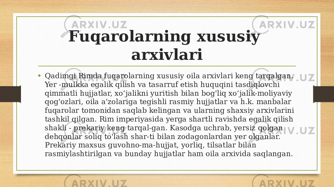 Fuqarolarning xususiy arxivlari • Qadimgi Rimda fuqarolarning xususiy oila arxivlari keng tarqalgan. Yer -mulkka egalik qilish va tasarruf etish huquqini tasdiqlovchi qimmatli hujjatlar, xoʻjalikni yuritish bilan bog&#39;liq xoʻjalik-moliyaviy qog&#39;ozlari, oila a&#39;zolariga tegishli rasmiy hujjatlar va h.k. manbalar fuqarolar tomonidan saqlab kelingan va ularning shaxsiy arxivlarini tashkil qilgan. Rim imperiyasida yerga shartli ravishda egalik qilish shakli - prekariy keng tarqal-gan. Kasodga uchrab, yersiz qolgan dehqonlar soliq to&#39;lash shar-ti bilan zodagonlardan yer olganlar. Prekariy maxsus guvohno-ma-hujjat, yorliq, tilsatlar bilan rasmiylashtirilgan va bunday hujjatlar ham oila arxivida saqlangan. 