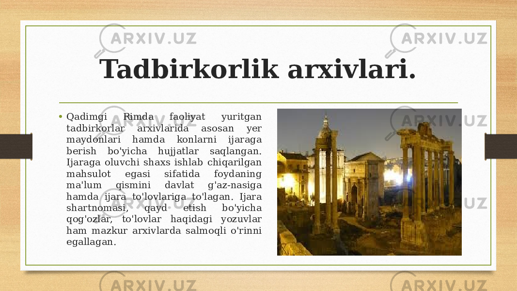 Tadbirkorlik arxivlari. • Qadimgi Rimda faoliyat yuritgan tadbirkorlar arxivlarida asosan yer maydonlari hamda konlarni ijaraga berish bo&#39;yicha hujjatlar saqlangan. Ijaraga oluvchi shaxs ishlab chiqarilgan mahsulot egasi sifatida foydaning ma&#39;lum qismini davlat g&#39;az-nasiga hamda ijara to&#39;lovlariga to&#39;lagan. Ijara shartnomasi, qayd etish bo&#39;yicha qog&#39;ozlar, to&#39;lovlar haqidagi yozuvlar ham mazkur arxivlarda salmoqli o&#39;rinni egallagan. 