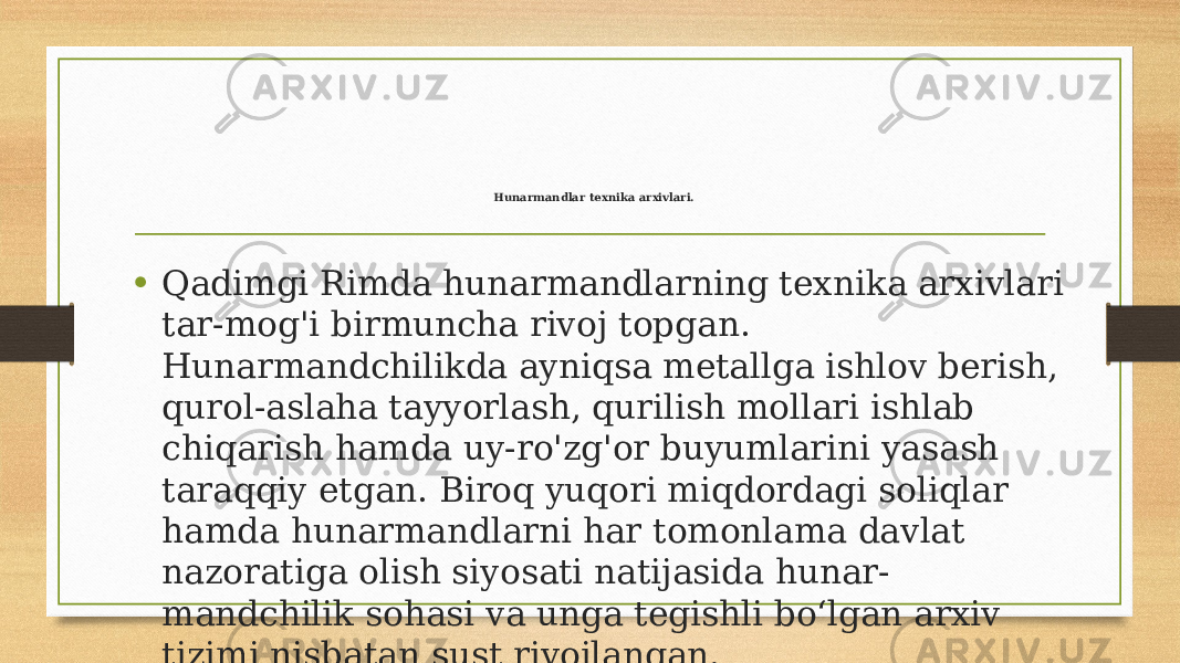  Hunarmandlar texnika arxivlari. • Qadimgi Rimda hunarmandlarning texnika arxivlari tar-mog&#39;i birmuncha rivoj topgan. Hunarmandchilikda ayniqsa metallga ishlov berish, qurol-aslaha tayyorlash, qurilish mollari ishlab chiqarish hamda uy-ro&#39;zg&#39;or buyumlarini yasash taraqqiy etgan. Biroq yuqori miqdordagi soliqlar hamda hunarmandlarni har tomonlama davlat nazoratiga olish siyosati natijasida hunar- mandchilik sohasi va unga tegishli boʻlgan arxiv tizimi nisbatan sust rivojlangan. 