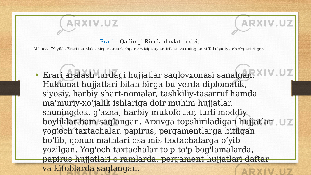 Erari – Qadimgi Rimda davlat arxivi. Mil. avv. 79-yilda Erari mamlakatning markazlashgan arxiviga aylantirilgan va uning nomi Tabulyariy deb o&#39;zgartirilgan . • Erari aralash turdagi hujjatlar saqlovxonasi sanalgan. Hukumat hujjatlari bilan birga bu yerda diplomatik, siyosiy, harbiy shart-nomalar, tashkiliy-tasarruf hamda ma&#39;muriy-xoʻjalik ishlariga doir muhim hujjatlar, shuningdek, g&#39;azna, harbiy mukofotlar, turli moddiy boyliklar ham saqlangan. Arxivga topshiriladigan hujjatlar yog&#39;och taxtachalar, papirus, pergamentlarga bitilgan bo&#39;lib, qonun matnlari esa mis taxtachalarga oʻyib yozilgan. Yog&#39;och taxtachalar to&#39;p-to&#39;p bog&#39;lamalarda, papirus hujjatlari o&#39;ramlarda, pergament hujjatlari daftar va kitoblarda saqlangan. 