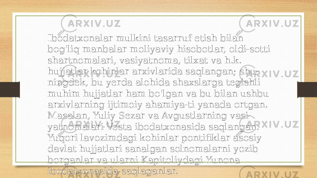 Ibodatxonalar mulkini tasarruf etish bilan bog&#39;liq manbalar moliyaviy hisobotlar, oldi-sotti shartnomalari, vasiyatnoma, tilxat va h.k. hujjatlar kohinlar arxivlarida saqlangan; shu- ningdek, bu yerda alohida shaxslarga tegishli muhim hujjatlar ham bo&#39;lgan va bu bilan ushbu arxivlarning ijtimoiy ahamiya-ti yanada ortgan. Masalan, Yuliy Sezar va Avgustlarning vasi- yatnomalari Vesta ibodatxonasida saqlangan. Yuqori lavozimdagi kohinlar pontifiklar asosiy davlat hujjatlari sanalgan solnomalarni yozib borganlar va ularni Kapitoliydagi Yunona ibodatxonasida saqlaganlar. 