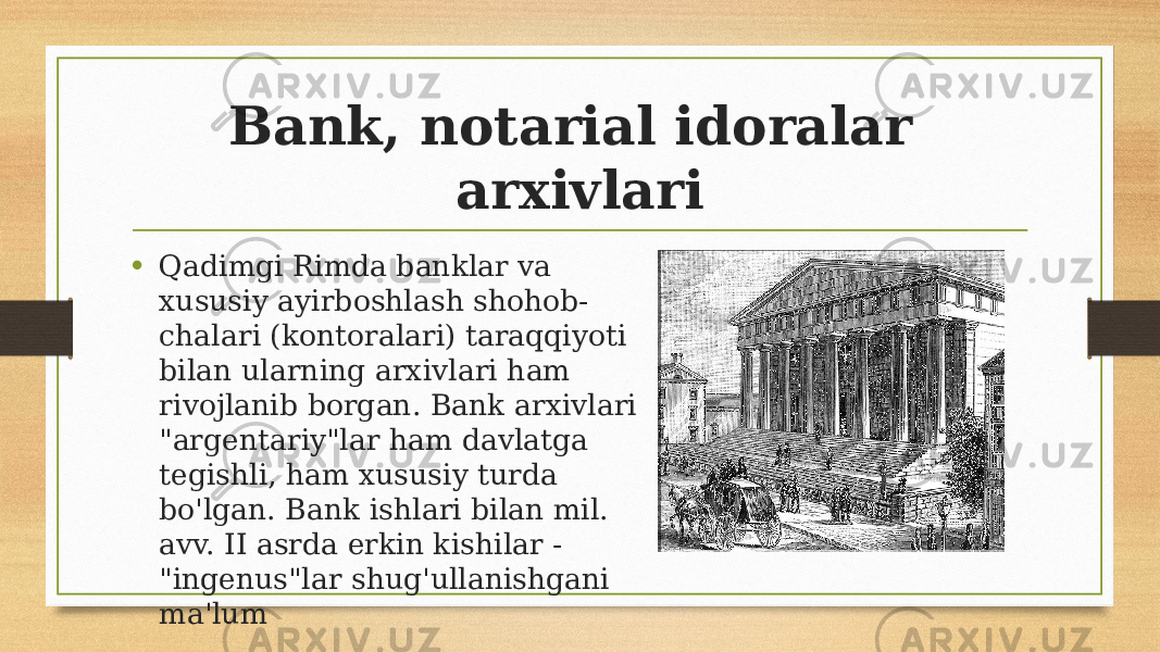 Bank, notarial idoralar arxivlari • Qadimgi Rimda banklar va xususiy ayirboshlash shohob- chalari (kontoralari) taraqqiyoti bilan ularning arxivlari ham rivojlanib borgan. Bank arxivlari &#34;argentariy&#34;lar ham davlatga tegishli, ham xususiy turda bo&#39;lgan. Bank ishlari bilan mil. avv. II asrda erkin kishilar - &#34;ingenus&#34;lar shug&#39;ullanishgani ma&#39;lum 
