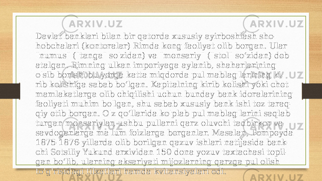 Davlat banklari bilan bir qatorda xususiy ayirboshlash sho- hobchalari (kontoralar) Rimda keng faoliyat olib borgan. Ular &#34;numus&#34; (&#34;tanga&#34; so&#39;zidan) va &#34;mensariy&#34; (&#34;stol&#34; soʻzidan) deb atalgan. Rimning ulkan imperiyaga aylanib, shaharlarining o&#39;sib borishi bu yerga katta miqdorda pul mablag&#39;larining ki- rib kelishiga sabab boʻlgan. Kapitalning kirib kelishi yoki chet mamlakatlarga olib chiqilishi uchun bunday bank idoralarining faoliyati muhim bo&#39;lgan, shu sabab xususiy bank ishi tez taraq- qiy etib borgan. O&#39;z qoʻllarida ko&#39;plab pul mablag&#39;larini saqlab turgan mensariylar, ushbu pullarni qarz oluvchi tadbirkor va savdogarlarga ma&#39;lum foizlarga berganlar. Masalan, Pompeyda 1875-1876-yillarda olib borilgan qazuv ishlari natijasida bank- chi Setsiliy Yukund arxividan 150 dona yozuv taxtachasi topil- gan boʻlib, ularning aksariyati mijozlarning qarzga pul olish to&#39;g&#39;risidagi tilxatlari hamda kvitansiyalari edi. 