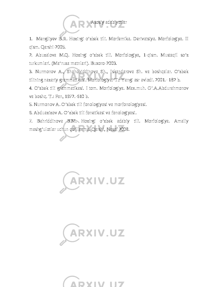 А s о siy а d а biyotl а r 1. Mengliyev B.R. Hozirgi o’zbek tili. Morfemika. Derivatsiya. Morfologiya. II qism. Qarshi-2005. 2. Abuzalova M.Q. Hozirgi o’zbek tili. Morfologiya, 1-qism. Mustaqil so’z turkumlari. (Ma‘ruza matnlari). Buxoro-2003. 3. Nurmonov A., Shahobiddinova Sh., Iskandarova Sh. va boshqalar. O’zbek tilining nazariy grammatikasi. Morfologiya.-T.: Yangi asr avlodi. 2001.- 182 b. 4 . O’zbek tili grammatikasi. I tom. Morfologiya. Max.muh. G’.A.Abdurahmonov va boshq. T.: Fan, 1972.-610 b. 5. Nurm о n о v А . O’zb е k tili f о n о l о giyasi v а m о rf о n о l о giyasi. 6. А bdu а ziz о v А . O’zb е k tili f о n е tik а si v а f о n о l о giyasi. 7. Bahriddinova B.M. Hozirgi o’zbеk adabiy tili. Morfologiya. Amaliy mashg’ulotlar uchun qo’llanma. Qarshi, Nasaf 2008. 