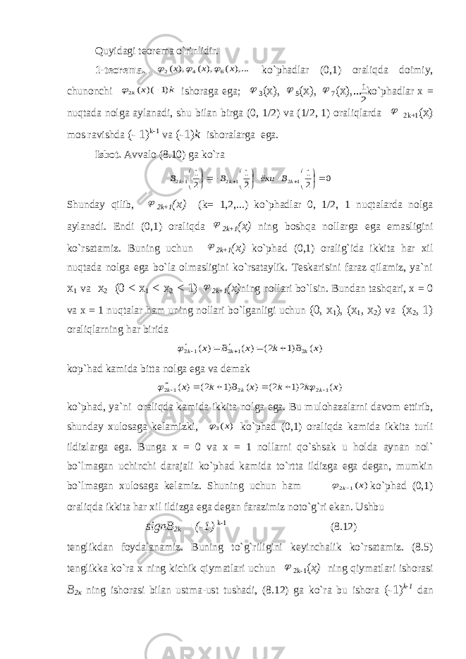 Quyidagi teorema o`rinlidir. 1-teorema. ),... ( ), ( ), ( 6 4 2 x x x    ko`phadlar (0,1) oraliqda doimiy, chunonchi k x k )1 )( ( 2   ishoraga ega;  3 (x),  5 ( х ),  7 ( х ),... ko`phadlar x = nuqtada nolga aylanadi, shu bilan birga (0, 1/2) va (1/2, 1) oraliqlarda  2k+1 ( х ) mos ravishda (- 1) k-1 va (-1) k ishoralarga ega. Isbot. Avvalo (8.10) ga ko`ra 0 2 1 2 1 2 1 1 2 1 2 1 2                k k k B ёки B B Shunday qilib,  2k+1 (x) (k= 1,2,...) ko`phadlar 0, 1/2, 1 nuqtalarda nolga aylanadi. Endi (0,1) oraliqda  2k+1 (x) ning boshqa nollarga ega emasligini ko`rsatamiz. Buning uchun  2k+1 (x) ko`phad (0,1) oralig`ida ikkita har xil nuqtada nolga ega bo`la olmasligini ko`rsataylik. Teskarisini faraz qilamiz, ya`ni х 1 va х 2 (0 < х 1 < х 2 < 1)  2k+1 (x) ning nollari bo`lsin. Bundan tashqari, x = 0 va x = 1 nuqtalar ham uning nollari bo`lganligi uchun (0, х 1 ), ( х 1 , х 2 ) va ( х 2 , 1) oraliqlarning har birida ) ( )1 2( ) ( ) ( 2 1 2 1 2 x B k x B x k k k         kop`had kamida bitta nolga ega va demak ) ( 2)1 2( ) ( )1 2( ) ( 1 2 2 1 2 x k k x B k x k k k          ko`phad, ya`ni oraliqda kamida ikkita nolga ega. Bu mulohazalarni davom ettirib, shunday xulosaga kelamizki, ) (3 x  ko`phad (0,1) oraliqda kamida ikkita turli ildizlarga ega. Bunga x = 0 va x = 1 nollarni qo`shsak u holda aynan nol` bo`lmagan uchinchi darajali ko`phad kamida to`rtta ildizga ega degan, mumkin bo`lmagan xulosaga kelamiz. Shuning uchun ham ) (1 2 x k  ko`phad (0,1) oraliqda ikkita har xil ildizga ega degan farazimiz noto`g`ri ekan. Ushbu signB 2k = (-1) k-1 (8.12) tenglikdan foydalanamiz. Buning to`g`riligini keyinchalik ko`rsatamiz. (8.5) tenglikka ko`ra x ning kichik qiymatlari uchun  2k-1 ( x) ning qiymatlari ishorasi В 2 к ning ishorasi bilan ustma-ust tushadi, (8.12) ga ko`ra bu ishora (-1) k-1 dan 2 1 