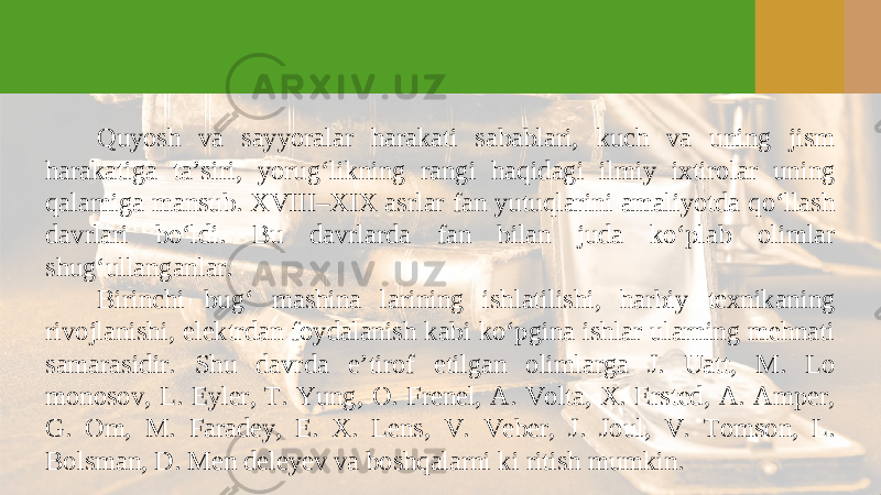 Quyosh va sayyoralar harakati sabablari, kuch va uning jism harakatiga ta’siri, yorug‘likning rangi haqidagi ilmiy ixtirolar uning qalamiga mansub. XVIII–XIX asrlar fan yutuqlarini amaliyotda qo‘llash davrlari bo‘ldi. Bu davrlarda fan bilan juda ko‘plab olimlar shug‘ullanganlar. Birinchi bug‘ mashina larining ishlatilishi, harbiy texnikaning rivojlanishi, elektrdan foydalanish kabi ko‘pgina ishlar ularning mehnati samarasidir. Shu davrda e’tirof etilgan olimlarga J. Uatt, M. Lo monosov, L. Eyler, T. Yung, O. Frenel, A. Volta, X. Ersted, A. Amper, G. Om, M. Faradey, E. X. Lens, V. Veber, J. Joul, V. Tomson, L. Bolsman, D. Men deleyev va boshqalarni ki ritish mumkin. 