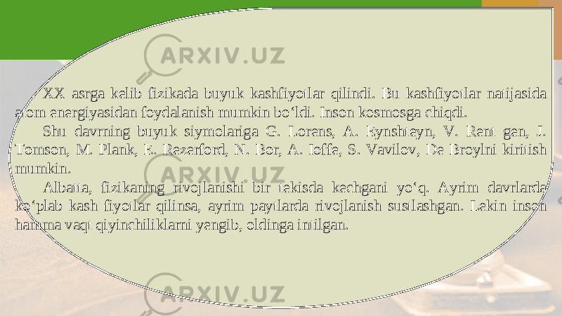 XX asrga kelib fizikada buyuk kashfiyotlar qilindi. Bu kashfiyotlar natijasida atom energiyasidan foydalanish mumkin bo‘ldi. Inson kosmosga chiqdi. Shu davrning buyuk siymolariga G. Lorens, A. Eynshteyn, V. Rent gen, J. Tomson, M. Plank, E. Rezerford, N. Bor, A. Ioffe, S. Vavilov, De Broylni kiritish mumkin. Albatta, fizikaning rivojlanishi bir tekisda kechgani yo‘q. Ayrim davrlarda ko‘plab kash fiyotlar qilinsa, ayrim paytlarda rivojlanish sustlashgan. Lekin inson hamma vaqt qiyinchiliklarni yengib, oldinga intilgan. 