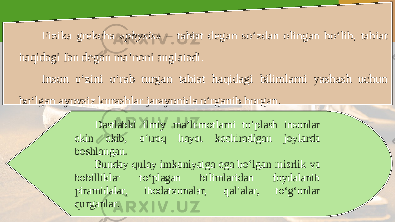 Fizika grekcha « physis » – tabiat degan so‘zdan olingan bo‘lib, tabiat haqidagi fan degan ma’noni anglatadi. Inson o‘zini o‘rab turgan tabiat haqidagi bilimlarni yashash uchun bo‘lgan ayovsiz kurashlar jarayonida o‘rganib borgan. Dastlabki ilmiy ma’lumotlarni to‘plash insonlar ekin ekib, o‘troq hayot kechiradigan joylarda boshlangan. Bunday qulay imkoniyatga ega bo‘lgan misrlik va bobilliklar to‘plagan bilimlaridan foydalanib piramidalar, ibodatxonalar, qal’alar, to‘g‘onlar qurganlar. 