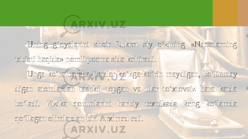 Uning g‘oyalarini shoir Lukret siy o‘zining «Narsalarning tabiati haqida» nomli poema sida keltiradi. Unga ko‘ra barcha jismlar ko‘zga ko‘rin maydigan, bo‘linmay digan atomlardan tashkil topgan va ular to‘xtovsiz hara katda bo‘ladi. Fizika qonunlarini harbiy texnikada keng ko‘lamda qo‘llagan olimlardan biri Arximed edi. 