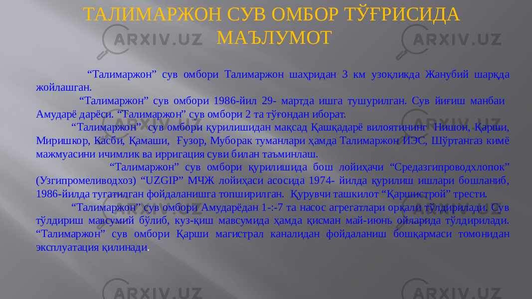 ТАЛИМАРЖОН СУВ ОМБОР ТЎҒРИСИДА МАЪЛУМОТ “ Талимаржон” сув омбори Талимаржон шаҳридан 3 км узоқликда Жанубий шарқда жойлашган. “ Талимаржон” сув омбори 1986-йил 29- мартда ишга тушурилган. Сув йиғиш манбаи Амударё дарёси. “Талимаржон” сув омбори 2 та тўғондан иборат. “ Талимаржон” сув омбори қурилишидан мақсад Қашқадарё вилоятининг Нишон, Қарши, Миришкор, Касби, Қамаши, Ғузор, Муборак туманлари ҳамда Талимаржон ИЭС, Шўртангаз кимё мажмуасини ичимлик ва ирригация суви билан таъминлаш. “ Талимаржон” сув омбори қурилишида бош лойиҳачи “Средазгипроводхлопок” (Узгипромеливодхоз) “UZGIP” МЧЖ лойиҳаси асосида 1974- йилда қурилиш ишлари бошланиб, 1986-йилда тугатилган фойдаланишга топширилган. Қурувчи ташкилот “Қаршистрой” трести. “ Талимаржон” сув омбори Амударёдан 1-:-7 та насос агрегатлари орқали тўлдирилади. Сув тўлдириш мавсумий бўлиб, куз-қиш мавсумида ҳамда қисман май-июнь ойларида тўлдирилади. “Талимаржон” сув омбори Қарши магистрал каналидан фойдаланиш бошқармаси томонидан эксплуатация қилинади . 