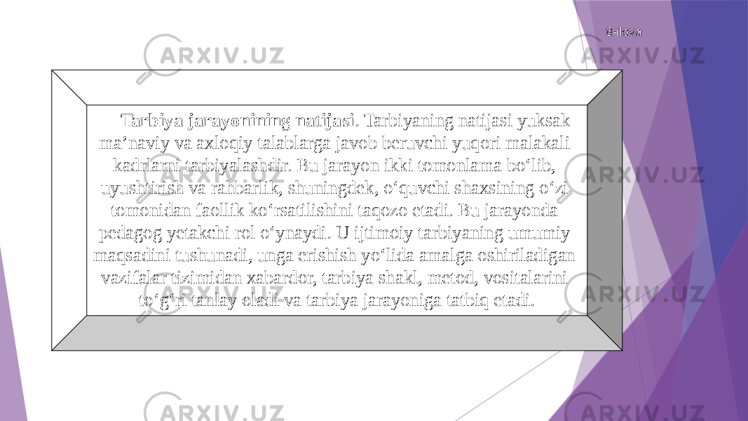 8-ilova Tarbiya jarayonining natijasi . Tarbiyaning natijasi yuksak ma’naviy va axloqiy talablarga javob beruvchi yuqori malakali kadrlarni tarbiyalashdir. Bu jarayon ikki tomonlama bо‘lib, uyushtirish va rahbarlik, shuningdek, о‘quvchi shaxsining о‘zi tomonidan faollik kо‘rsatilishini taqozo etadi. Bu jarayonda pedagog yetakchi rol о‘ynaydi. U ijtimoiy tarbiyaning umumiy maqsadini tushunadi, unga erishish yо‘lida amalga oshiriladigan vazifalar tizimidan xabardor, tarbiya shakl, metod, vositalarini tо‘g‘ri tanlay oladi va tarbiya jarayoniga tatbiq etadi. 