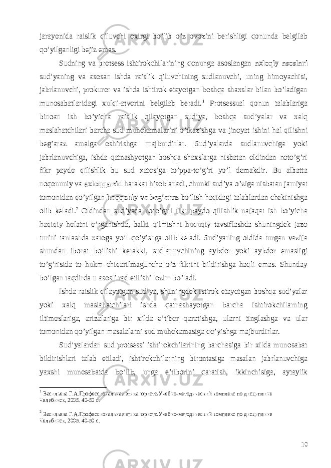 jarayonida raislik qiluvchi oxirgi bo’lib o’z ovozini berishligi qonunda belgilab qo’yilganligi bejiz emas. Sudning va protsess ishtirokchilarining qonunga asoslangan axloqiy asoslari sud’yaning va asosan ishda raislik qiluvchining sudlanuvchi, uning himoyachisi, jabrlanuvchi, prokuror va ishda ishtirok etayotgan boshqa shaxslar bilan bo’ladigan munosabatlaridagi xulqi-atvorini belgilab beradi. 1 Protsessual qonun talablariga binoan ish bo’yicha raislik qilayotgan sud’ya, boshqa sud’yalar va xalq maslahatchilari barcha sud muhokamalarini o’tkazishga va jinoyat ishini hal qilishni beg’araz amalga oshirishga majburdirlar. Sud’yalarda sudlanuvchiga yoki jabrlanuvchiga, ishda qatnashyotgan boshqa shaxslarga nisbatan oldindan noto’g’ri fikr paydo qilishlik bu sud xatosiga to’ppa-to’g’ri yo’l demakdir. Bu albatta noqonuniy va axloqqa zid harakat hisoblanadi, chunki sud’ya o’ziga nisbatan jamiyat tomonidan qo’yilgan haqqoniy va beg’araz bo’lish haqidagi talablardan chekinishga olib keladi. 2 Oldindan sud’yada noto’g’ri fikr paydo qilishlik nafaqat ish bo’yicha haqiqiy holatni o’rganishda, balki qilmishni huquqiy tavsiflashda shuningdek jazo turini tanlashda xatoga yo’l qo’yishga olib keladi. Sud’yaning oldida turgan vazifa shundan iborat bo’lishi kerakki, sudlanuvchining aybdor yoki aybdor emasligi to’g’risida to hukm chiqarilmaguncha o’z fikrini bildirishga haqli emas. Shunday bo’lgan taqdirda u asosli rad etilishi lozim bo’ladi. Ishda raislik qilayotgan sud’ya, shuningdek istirok etayotgan boshqa sud’yalar yoki xalq maslahatchilari ishda qatnashayotgan barcha ishtirokchilarning iltimoslariga, arizalariga bir xilda e’tibor qaratishga, ularni tinglashga va ular tomonidan qo’yilgan masalalarni sud muhokamasiga qo’yishga majburdirlar. Sud’yalardan sud protsessi ishtirokchilarining barchasiga bir xilda munosabat bildirishlari talab etiladi, ishtirokchilarning birontasiga masalan jabrlanuvchiga yaxshi munosabatda bo’lib, unga e’tiborini qaratish, ikkinchisiga, aytaylik 1 Васильева Г.А. Профессиональная этика юриста . Учебно-методический комплекс по дисциплине Челябинск, 2005 . 40-50 c. 2 Васильева Г.А. Профессиональная этика юриста . Учебно-методический комплекс по дисциплине Челябинск, 2005 . 40-50 c. 10 