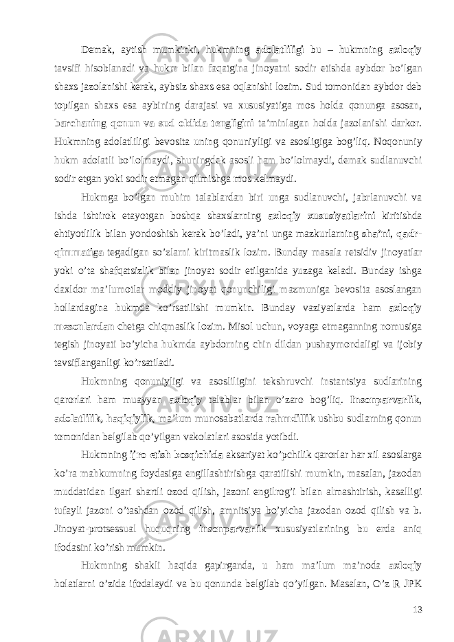 Demak , aytish mumkinki , hukmning adolatliligi bu – hukmning axloqiy tavsifi hisoblanadi va hukm bilan faqatgina jinoyatni sodir etishda aybdor bo ’ lgan shaxs jazolanishi kerak , aybsiz shaxs esa oqlanishi lozim . Sud tomonidan aybdor deb topilgan shaxs esa aybining darajasi va xususiyatiga mos holda qonunga asosan , barchaning qonun va sud oldida tengligini ta ’ minlagan holda jazolanishi darkor . Hukmning adolatliligi bevosita uning qonuniyligi va asosligiga bog ’ liq . Noqonuniy hukm adolatli bo ’ lolmaydi , shuningdek asosli ham bo ’ lolmaydi , demak sudlanuvchi sodir etgan yoki sodir etmagan qilmishga mos kelmaydi . Hukmga bo ’ lgan muhim talablardan biri unga sudlanuvchi , jabrlanuvchi va ishda ishtirok etayotgan boshqa shaxslarning axloqiy xususiyatlarini kiritishda ehtiyotlilik bilan yondoshish kerak bo ’ ladi , ya ’ ni unga mazkurlarning sha ’ ni , qadr - qimmatiga tegadigan so ’ zlarni kiritmaslik lozim . Bunday masala retsidiv jinoyatlar yoki o ’ ta shafqatsizlik bilan jinoyat sodir etilganida yuzaga keladi . Bunday ishga daxldor ma ’ lumotlar moddiy jinoyat qonunchiligi mazmuniga bevosita asoslangan hollardagina hukmda ko ’ rsatilishi mumkin . Bunday vaziyatlarda ham axloqiy mezonlardan chetga chiqmaslik lozim . Misol uchun , voyaga etmaganning nomusiga tegish jinoyati bo ’ yicha hukmda aybdorning chin dildan pushaymondaligi va ijobiy tavsiflanganligi ko ’ rsatiladi . Hukmning qonuniyligi va asosliligini tekshruvchi instantsiya sudlarining qarorlari ham muayyan axloqiy talablar bilan o’zaro bog’liq. Insonparvarlik , adolatlilik, haqiqiylik, ma’lum munosabatlarda rahmdillik ushbu sudlarning qonun tomonidan belgilab qo’yilgan vakolatlari asosida yotibdi. Hukmning ijro etish bosqichida aksariyat ko ’ pchilik qarorlar har xil asoslarga ko ’ ra mahkumning foydasiga engillashtirishga qaratilishi mumkin , masalan , jazodan muddatidan ilgari shartli ozod qilish , jazoni engilrog ’ i bilan almashtirish , kasalligi tufayli jazoni o ’ tashdan ozod qilish , amnitsiya bo ’ yicha jazodan ozod qilish va b . Jinoyat - protsessual huquqning insonparvarlik xususiyatlarining bu erda aniq ifodasini ko ’ rish mumkin . Hukmning shakli haqida gapirganda , u ham ma ’ lum ma ’ noda axloqiy holatlarni o ’ zida ifodalaydi va bu qonunda belgilab qo ’ yilgan . Masalan, O’z R JPK 13 