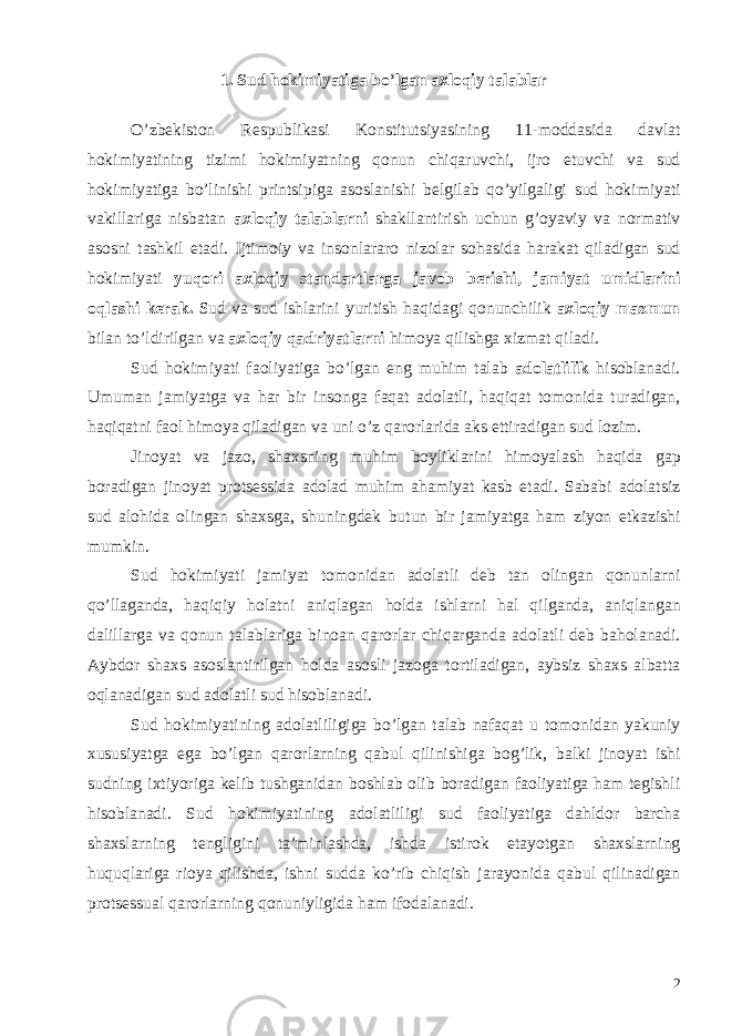 1. Sud hokimiyatiga bo’lgan axloqiy talablar O ’ zbekiston Respublikasi Konstitutsiyasining 11- moddasida davlat hokimiyatining tizimi hokimiyatning qonun chiqaruvchi , ijro etuvchi va sud hokimiyatiga bo ’ linishi printsipiga asoslanishi belgilab qo ’ yilgaligi sud hokimiyati vakillariga nisbatan axloqiy talablarni shakllantirish uchun g ’ oyaviy va normativ asosni tashkil etadi . Ijtimoiy va insonlararo nizolar sohasida harakat qiladigan sud hokimiyati yuqori axloqiy standartlarga javob berishi , jamiyat umidlarini oqlashi kerak . Sud va sud ishlarini yuritish haqidagi qonunchilik axloqiy mazmun bilan to ’ ldirilgan va axloqiy qadriyatlarni himoya qilishga xizmat qiladi . Sud hokimiyati faoliyatiga bo ’ lgan eng muhim talab adolatlilik hisoblanadi . Umuman jamiyatga va har bir insonga faqat adolatli , haqiqat tomonida turadigan , haqiqatni faol himoya qiladigan va uni o ’ z qarorlarida aks ettiradigan sud lozim . Jinoyat va jazo , shaxsning muhim boyliklarini himoyalash haqida gap boradigan jinoyat protsessida adolad muhim ahamiyat kasb etadi . Sababi adolatsiz sud alohida olingan shaxsga , shuningdek butun bir jamiyatga ham ziyon etkazishi mumkin . Sud hokimiyati jamiyat tomonidan adolatli deb tan olingan qonunlarni qo ’ llaganda , haqiqiy holatni aniqlagan holda ishlarni hal qilganda , aniqlangan dalillarga va qonun talablariga binoan qarorlar chiqarganda adolatli deb baholanadi . Aybdor shaxs asoslantirilgan holda asosli jazoga tortiladigan, aybsiz shaxs albatta oqlanadigan sud adolatli sud hisoblanadi. Sud hokimiyatining adolatliligiga bo ’ lgan talab nafaqat u tomonidan yakuniy xususiyatga ega bo ’ lgan qarorlarning qabul qilinishiga bog ’ lik , balki jinoyat ishi sudning ixtiyoriga kelib tushganidan boshlab olib boradigan faoliyatiga ham tegishli hisoblanadi . Sud hokimiyatining adolatliligi sud faoliyatiga dahldor barcha shaxslarning tengligini ta ’ minlashda , ishda istirok etayotgan shaxslarning huquqlariga rioya qilishda , ishni sudda ko ’ rib chiqish jarayonida qabul qilinadigan protsessual qarorlarning qonuniyligida ham ifodalanadi . 2 