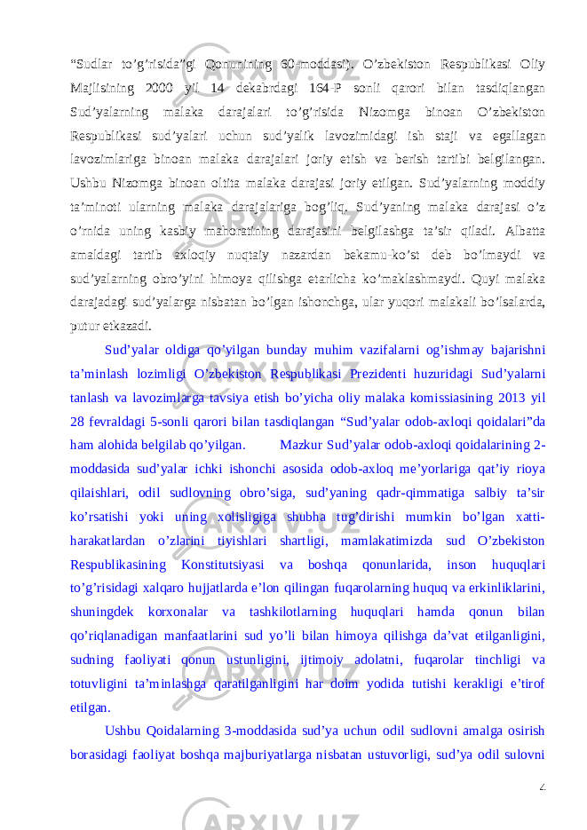 “ Sudlar to ’ g ’ risida ” gi Qonunining 60- moddasi ). O ’ zbekiston Respublikasi Oliy Majlisining 2000 yil 14 dekabrdagi 164- P sonli qarori bilan tasdiqlangan Sud ’ yalarning malaka darajalari to ’ g ’ risida Nizomga binoan O ’ zbekiston Respublikasi sud ’ yalari uchun sud ’ yalik lavozimidagi ish staji va egallagan lavozimlariga binoan malaka darajalari joriy etish va berish tartibi belgilangan . Ushbu Nizomga binoan oltita malaka darajasi joriy etilgan . Sud ’ yalarning moddiy ta ’ minoti ularning malaka darajalariga bog ’ liq . Sud ’ yaning malaka darajasi o ’ z o ’ rnida uning kasbiy mahoratining darajasini belgilashga ta ’ sir qiladi . Albatta amaldagi tartib axloqiy nuqtaiy nazardan bekamu - ko ’ st deb bo ’ lmaydi va sud ’ yalarning obro ’ yini himoya qilishga etarlicha ko ’ maklashmaydi . Quyi malaka darajadagi sud ’ yalarga nisbatan bo ’ lgan ishonchga , ular yuqori malakali bo ’ lsalarda , putur etkazadi . Sud ’ yalar oldiga qo ’ yilgan bunday muhim vazifalarni og ’ ishmay bajarishni ta ’ minlash lozimligi O ’ zbekiston Respublikasi Prezidenti huzuridagi Sud ’ yalarni tanlash va lavozimlarga tavsiya etish bo ’ yicha oliy malaka komissiasining 2013 yil 28 fevraldagi 5- sonli qarori bilan tasdiqlangan “ Sud ’ yalar odob - axloqi qoidalari ” da ham alohida belgilab qo ’ yilgan . Mazkur Sud ’ yalar odob - axloqi qoidalarining 2- moddasida sud’yalar ichki ishonchi asosida odob-axloq me’yorlariga qat’iy rioya qilaishlari, odil sudlovning obro’siga, sud’yaning qadr-qimmatiga salbiy ta’sir ko’rsatishi yoki uning xolisligiga shubha tug’dirishi mumkin bo’lgan xatti- harakatlardan o’zlarini tiyishlari shartligi, mamlakatimizda sud O’zbekiston Respublikasining Konstitutsiyasi va boshqa qonunlarida, inson huquqlari to’g’risidagi xalqaro hujjatlarda e’lon qilingan fuqarolarning huquq va erkinliklarini, shuningdek korxonalar va tashkilotlarning huquqlari hamda qonun bilan qo’riqlanadigan manfaatlarini sud yo’li bilan himoya qilishga da’vat etilganligini, sudning faoliyati qonun ustunligini, ijtimoiy adolatni, fuqarolar tinchligi va totuvligini ta’minlashga qaratilganligini har doim yodida tutishi kerakligi e’tirof etilgan. Ushbu Qoidalarning 3-moddasida sud’ya uchun odil sudlovni amalga osirish borasidagi faoliyat boshqa majburiyatlarga nisbatan ustuvorligi, sud’ya odil sulovni 4 