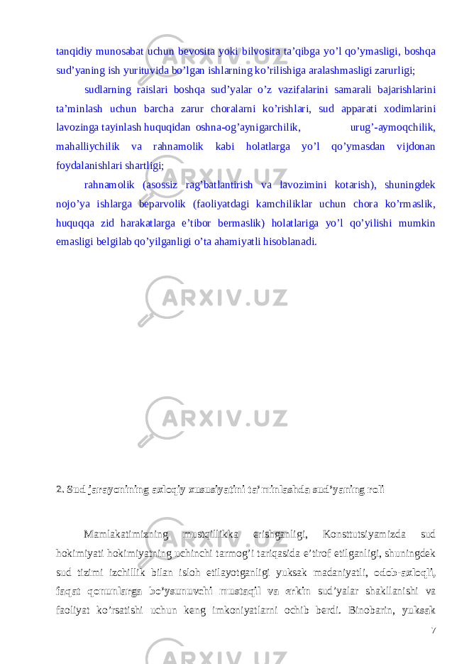 tanqidiy munosabat uchun bevosita yoki bilvosita ta’qibga yo’l qo’ymasligi, boshqa sud’yaning ish yurituvida bo’lgan ishlarning ko’rilishiga aralashmasligi zarurligi; sudlarning raislari boshqa sud’yalar o’z vazifalarini samarali bajarishlarini ta’minlash uchun barcha zarur choralarni ko’rishlari, sud apparati xodimlarini lavozinga tayinlash huquqidan oshna-og’aynigarchilik, urug’-aymoqchilik, mahalliychilik va rahnamolik kabi holatlarga yo’l qo’ymasdan vijdonan foydalanishlari shartligi; rahnamolik (asossiz rag’batlantirish va lavozimini kotarish), shuningdek nojo’ya ishlarga beparvolik (faoliyatdagi kamchiliklar uchun chora ko’rmaslik, huquqqa zid harakatlarga e’tibor bermaslik) holatlariga yo’l qo’yilishi mumkin emasligi belgilab qo’yilganligi o’ta ahamiyatli hisoblanadi. 2. Sud jarayonining axloqiy xususiyatini ta ’ minlashda sud ’ yaning roli Mamlakatimizning mustqillikka erishganligi , Konsttutsiyamizda sud hokimiyati hokimiyatning uchinchi tarmog ’ i tariqasida e ’ tirof etilganligi , shuningdek sud tizimi izchillik bilan isloh etilayotganligi yuksak madaniyatli , odob - axloqli , faqat qonunlarga bo ’ ysunuvchi mustaqil va erkin sud ’ yalar shakllanishi va faoliyat ko ’ rsatishi uchun keng imkoniyatlarni ochib berdi . Binobarin , yuksak 7 