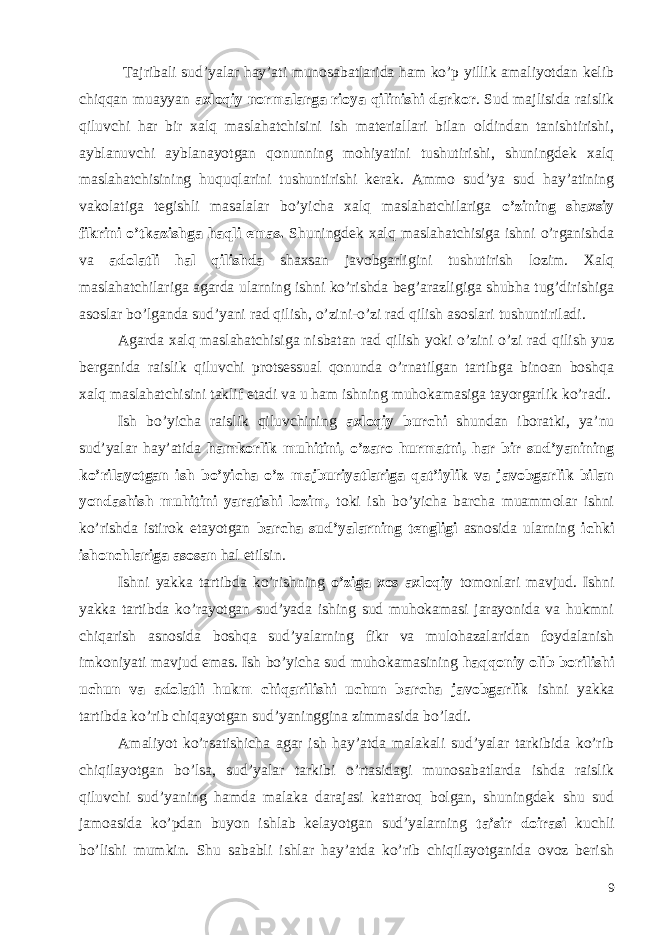  Tajribali sud’yalar hay’ati munosabatlarida ham ko’p yillik amaliyotdan kelib chiqqan muayyan axloqiy normalarga rioya qilinishi darkor . Sud majlisida raislik qiluvchi har bir xalq maslahatchisini ish materiallari bilan oldindan tanishtirishi, ayblanuvchi ayblanayotgan qonunning mohiyatini tushutirishi, shuningdek xalq maslahatchisining huquqlarini tushuntirishi kerak. Ammo sud’ya sud hay’atining vakolatiga tegishli masalalar bo’yicha xalq maslahatchilariga o’zining shaxsiy fikrini o’tkazishga haqli emas. Shuningdek xalq maslahatchisiga ishni o’rganishda va adolatli hal qilishda shaxsan javobgarligini tushutirish lozim. Xalq maslahatchilariga agarda ularning ishni ko’rishda beg’arazligiga shubha tug’dirishiga asoslar bo’lganda sud’yani rad qilish, o’zini-o’zi rad qilish asoslari tushuntiriladi. Agarda xalq maslahatchisiga nisbatan rad qilish yoki o’zini o’zi rad qilish yuz berganida raislik qiluvchi protsessual qonunda o’rnatilgan tartibga binoan boshqa xalq maslahatchisini taklif etadi va u ham ishning muhokamasiga tayorgarlik ko’radi. Ish bo’yicha raislik qiluvchining axloqiy burchi shundan iboratki, ya’nu sud’yalar hay’atida hamkorlik muhitini, o’zaro hurmatni, har bir sud’yanining ko’rilayotgan ish bo’yicha o’z majburiyatlariga qat’iylik va javobgarlik bilan yondashish muhitini yaratishi lozim, toki ish bo’yicha barcha muammolar ishni ko’rishda istirok etayotgan barcha sud’yalarning tengligi asnosida ularning ichki ishonchlariga asosan hal etilsin. Ishni yakka tartibda ko’rishning o’ziga xos axloqiy tomonlari mavjud. Ishni yakka tartibda ko’rayotgan sud’yada ishing sud muhokamasi jarayonida va hukmni chiqarish asnosida boshqa sud’yalarning fikr va mulohazalaridan foydalanish imkoniyati mavjud emas. Ish bo’yicha sud muhokamasining haqqoniy olib borilishi uchun va adolatli hukm chiqarilishi uchun barcha javobgarlik ishni yakka tartibda ko’rib chiqayotgan sud’yaninggina zimmasida bo’ladi. Amaliyot ko’rsatishicha agar ish hay’atda malakali sud’yalar tarkibida ko’rib chiqilayotgan bo’lsa, sud’yalar tarkibi o’rtasidagi munosabatlarda ishda raislik qiluvchi sud’yaning hamda malaka darajasi kattaroq bolgan, shuningdek shu sud jamoasida ko’pdan buyon ishlab kelayotgan sud’yalarning ta’sir doirasi kuchli bo’lishi mumkin. Shu sababli ishlar hay’atda ko’rib chiqilayotganida ovoz berish 9 