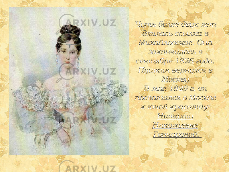 Чуть более двух лет длилась ссылка в Михайловское. Она закончилась в сентябре 1826 года. Пушкин вернулся в Москву. В мае 1829 г. он посватался в Москве к юной красавице Наталии Николаевне Гончаровой. 